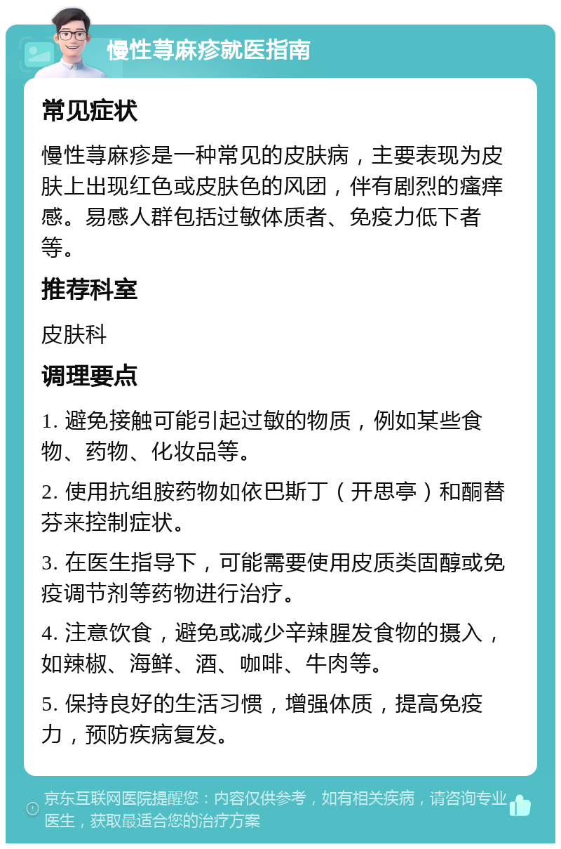 慢性荨麻疹就医指南 常见症状 慢性荨麻疹是一种常见的皮肤病，主要表现为皮肤上出现红色或皮肤色的风团，伴有剧烈的瘙痒感。易感人群包括过敏体质者、免疫力低下者等。 推荐科室 皮肤科 调理要点 1. 避免接触可能引起过敏的物质，例如某些食物、药物、化妆品等。 2. 使用抗组胺药物如依巴斯丁（开思亭）和酮替芬来控制症状。 3. 在医生指导下，可能需要使用皮质类固醇或免疫调节剂等药物进行治疗。 4. 注意饮食，避免或减少辛辣腥发食物的摄入，如辣椒、海鲜、酒、咖啡、牛肉等。 5. 保持良好的生活习惯，增强体质，提高免疫力，预防疾病复发。