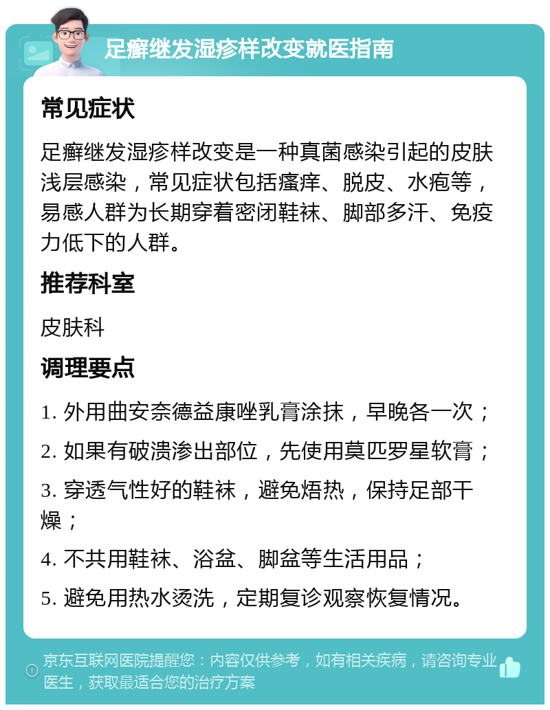 足癣继发湿疹样改变就医指南 常见症状 足癣继发湿疹样改变是一种真菌感染引起的皮肤浅层感染，常见症状包括瘙痒、脱皮、水疱等，易感人群为长期穿着密闭鞋袜、脚部多汗、免疫力低下的人群。 推荐科室 皮肤科 调理要点 1. 外用曲安奈德益康唑乳膏涂抹，早晚各一次； 2. 如果有破溃渗出部位，先使用莫匹罗星软膏； 3. 穿透气性好的鞋袜，避免焐热，保持足部干燥； 4. 不共用鞋袜、浴盆、脚盆等生活用品； 5. 避免用热水烫洗，定期复诊观察恢复情况。