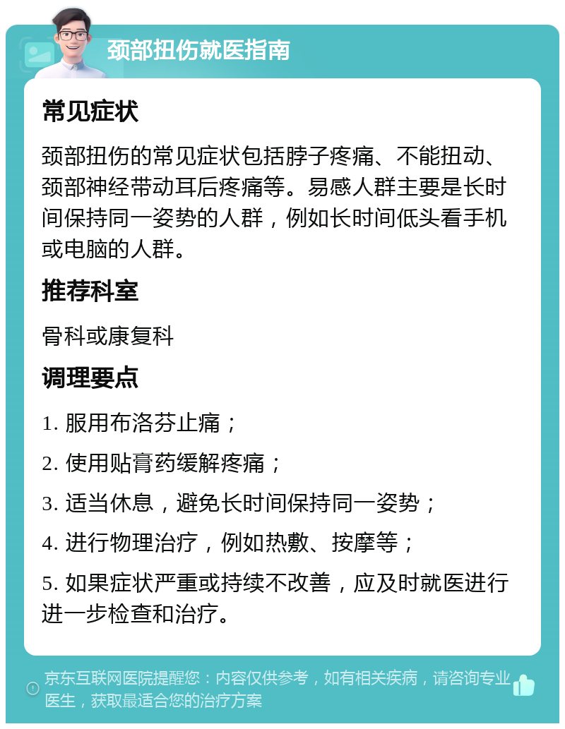 颈部扭伤就医指南 常见症状 颈部扭伤的常见症状包括脖子疼痛、不能扭动、颈部神经带动耳后疼痛等。易感人群主要是长时间保持同一姿势的人群，例如长时间低头看手机或电脑的人群。 推荐科室 骨科或康复科 调理要点 1. 服用布洛芬止痛； 2. 使用贴膏药缓解疼痛； 3. 适当休息，避免长时间保持同一姿势； 4. 进行物理治疗，例如热敷、按摩等； 5. 如果症状严重或持续不改善，应及时就医进行进一步检查和治疗。