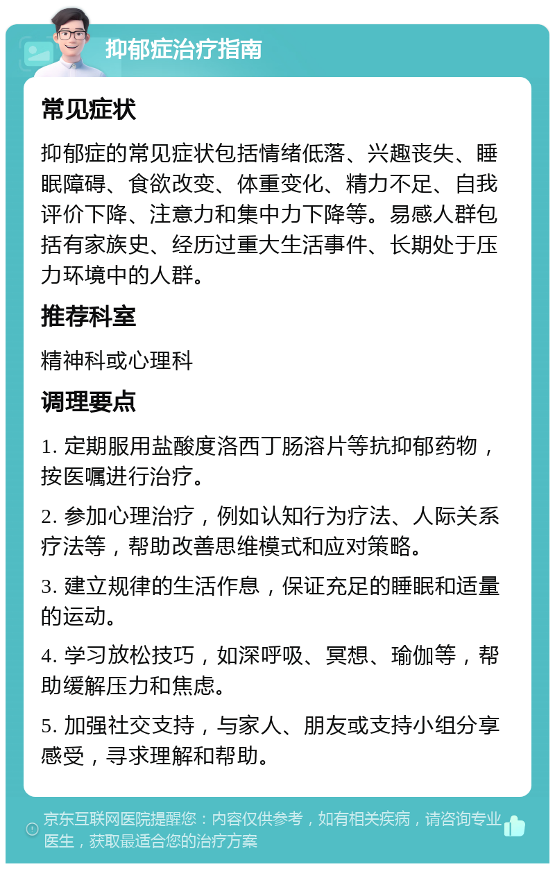 抑郁症治疗指南 常见症状 抑郁症的常见症状包括情绪低落、兴趣丧失、睡眠障碍、食欲改变、体重变化、精力不足、自我评价下降、注意力和集中力下降等。易感人群包括有家族史、经历过重大生活事件、长期处于压力环境中的人群。 推荐科室 精神科或心理科 调理要点 1. 定期服用盐酸度洛西丁肠溶片等抗抑郁药物，按医嘱进行治疗。 2. 参加心理治疗，例如认知行为疗法、人际关系疗法等，帮助改善思维模式和应对策略。 3. 建立规律的生活作息，保证充足的睡眠和适量的运动。 4. 学习放松技巧，如深呼吸、冥想、瑜伽等，帮助缓解压力和焦虑。 5. 加强社交支持，与家人、朋友或支持小组分享感受，寻求理解和帮助。