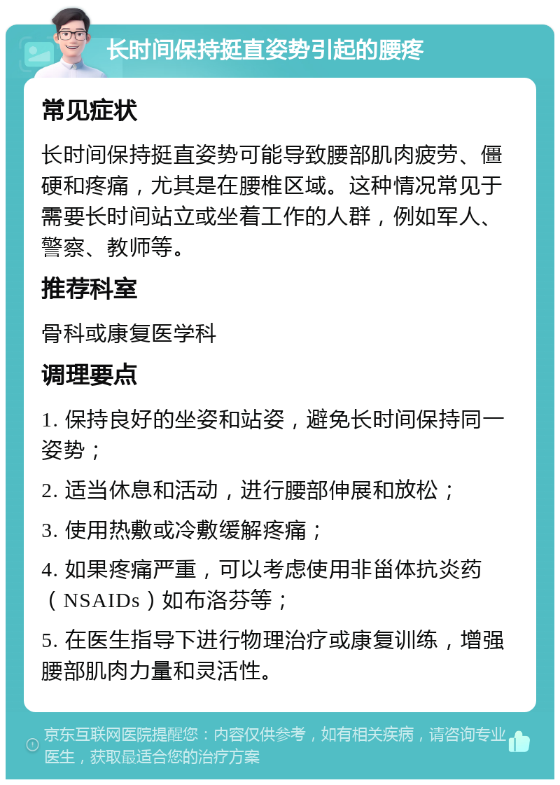 长时间保持挺直姿势引起的腰疼 常见症状 长时间保持挺直姿势可能导致腰部肌肉疲劳、僵硬和疼痛，尤其是在腰椎区域。这种情况常见于需要长时间站立或坐着工作的人群，例如军人、警察、教师等。 推荐科室 骨科或康复医学科 调理要点 1. 保持良好的坐姿和站姿，避免长时间保持同一姿势； 2. 适当休息和活动，进行腰部伸展和放松； 3. 使用热敷或冷敷缓解疼痛； 4. 如果疼痛严重，可以考虑使用非甾体抗炎药（NSAIDs）如布洛芬等； 5. 在医生指导下进行物理治疗或康复训练，增强腰部肌肉力量和灵活性。