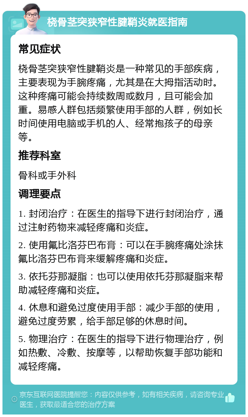 桡骨茎突狭窄性腱鞘炎就医指南 常见症状 桡骨茎突狭窄性腱鞘炎是一种常见的手部疾病，主要表现为手腕疼痛，尤其是在大拇指活动时。这种疼痛可能会持续数周或数月，且可能会加重。易感人群包括频繁使用手部的人群，例如长时间使用电脑或手机的人、经常抱孩子的母亲等。 推荐科室 骨科或手外科 调理要点 1. 封闭治疗：在医生的指导下进行封闭治疗，通过注射药物来减轻疼痛和炎症。 2. 使用氟比洛芬巴布膏：可以在手腕疼痛处涂抹氟比洛芬巴布膏来缓解疼痛和炎症。 3. 依托芬那凝脂：也可以使用依托芬那凝脂来帮助减轻疼痛和炎症。 4. 休息和避免过度使用手部：减少手部的使用，避免过度劳累，给手部足够的休息时间。 5. 物理治疗：在医生的指导下进行物理治疗，例如热敷、冷敷、按摩等，以帮助恢复手部功能和减轻疼痛。