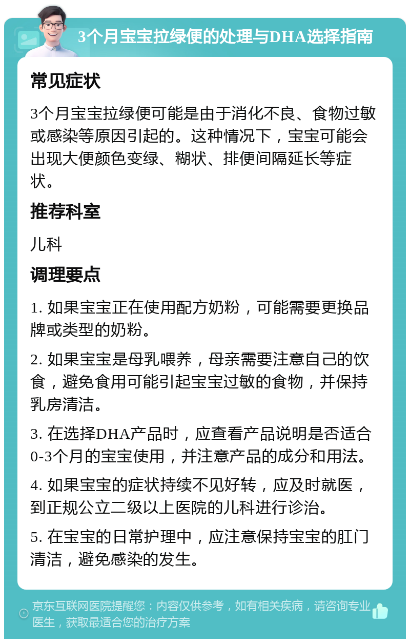 3个月宝宝拉绿便的处理与DHA选择指南 常见症状 3个月宝宝拉绿便可能是由于消化不良、食物过敏或感染等原因引起的。这种情况下，宝宝可能会出现大便颜色变绿、糊状、排便间隔延长等症状。 推荐科室 儿科 调理要点 1. 如果宝宝正在使用配方奶粉，可能需要更换品牌或类型的奶粉。 2. 如果宝宝是母乳喂养，母亲需要注意自己的饮食，避免食用可能引起宝宝过敏的食物，并保持乳房清洁。 3. 在选择DHA产品时，应查看产品说明是否适合0-3个月的宝宝使用，并注意产品的成分和用法。 4. 如果宝宝的症状持续不见好转，应及时就医，到正规公立二级以上医院的儿科进行诊治。 5. 在宝宝的日常护理中，应注意保持宝宝的肛门清洁，避免感染的发生。