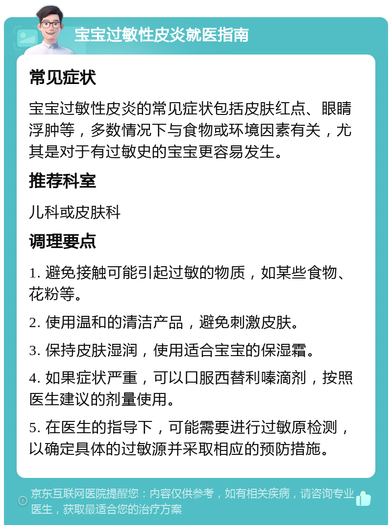 宝宝过敏性皮炎就医指南 常见症状 宝宝过敏性皮炎的常见症状包括皮肤红点、眼睛浮肿等，多数情况下与食物或环境因素有关，尤其是对于有过敏史的宝宝更容易发生。 推荐科室 儿科或皮肤科 调理要点 1. 避免接触可能引起过敏的物质，如某些食物、花粉等。 2. 使用温和的清洁产品，避免刺激皮肤。 3. 保持皮肤湿润，使用适合宝宝的保湿霜。 4. 如果症状严重，可以口服西替利嗪滴剂，按照医生建议的剂量使用。 5. 在医生的指导下，可能需要进行过敏原检测，以确定具体的过敏源并采取相应的预防措施。