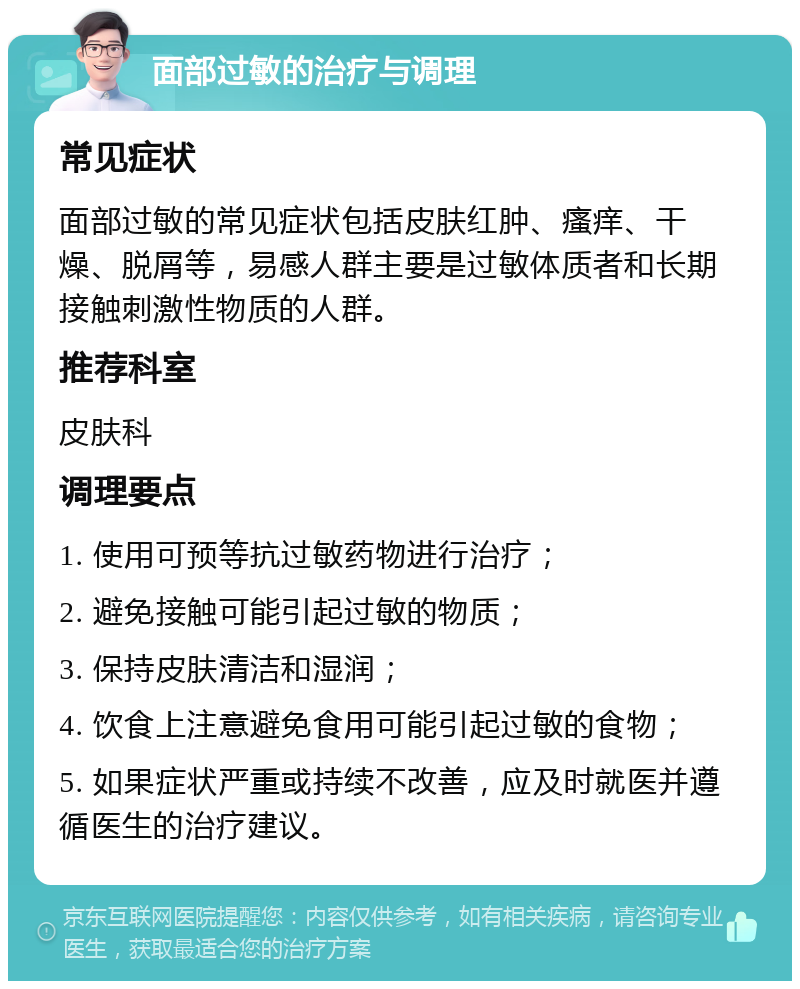 面部过敏的治疗与调理 常见症状 面部过敏的常见症状包括皮肤红肿、瘙痒、干燥、脱屑等，易感人群主要是过敏体质者和长期接触刺激性物质的人群。 推荐科室 皮肤科 调理要点 1. 使用可预等抗过敏药物进行治疗； 2. 避免接触可能引起过敏的物质； 3. 保持皮肤清洁和湿润； 4. 饮食上注意避免食用可能引起过敏的食物； 5. 如果症状严重或持续不改善，应及时就医并遵循医生的治疗建议。