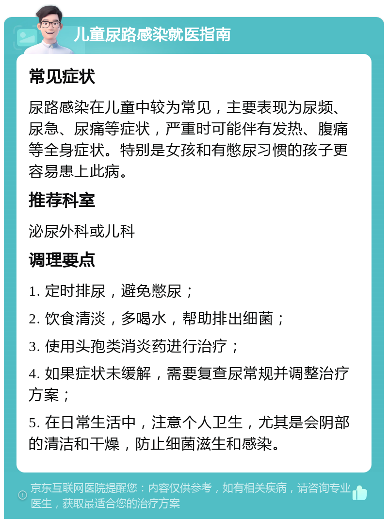 儿童尿路感染就医指南 常见症状 尿路感染在儿童中较为常见，主要表现为尿频、尿急、尿痛等症状，严重时可能伴有发热、腹痛等全身症状。特别是女孩和有憋尿习惯的孩子更容易患上此病。 推荐科室 泌尿外科或儿科 调理要点 1. 定时排尿，避免憋尿； 2. 饮食清淡，多喝水，帮助排出细菌； 3. 使用头孢类消炎药进行治疗； 4. 如果症状未缓解，需要复查尿常规并调整治疗方案； 5. 在日常生活中，注意个人卫生，尤其是会阴部的清洁和干燥，防止细菌滋生和感染。