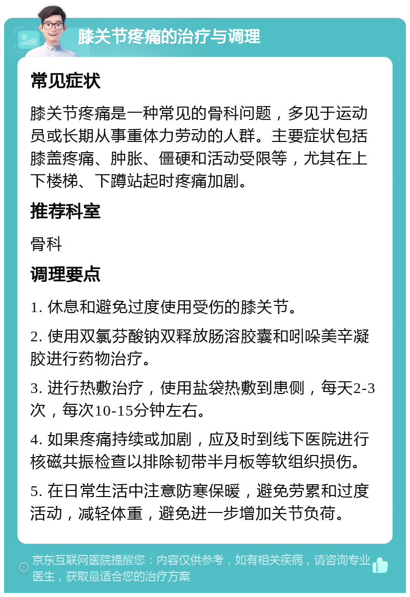 膝关节疼痛的治疗与调理 常见症状 膝关节疼痛是一种常见的骨科问题，多见于运动员或长期从事重体力劳动的人群。主要症状包括膝盖疼痛、肿胀、僵硬和活动受限等，尤其在上下楼梯、下蹲站起时疼痛加剧。 推荐科室 骨科 调理要点 1. 休息和避免过度使用受伤的膝关节。 2. 使用双氯芬酸钠双释放肠溶胶囊和吲哚美辛凝胶进行药物治疗。 3. 进行热敷治疗，使用盐袋热敷到患侧，每天2-3次，每次10-15分钟左右。 4. 如果疼痛持续或加剧，应及时到线下医院进行核磁共振检查以排除韧带半月板等软组织损伤。 5. 在日常生活中注意防寒保暖，避免劳累和过度活动，减轻体重，避免进一步增加关节负荷。