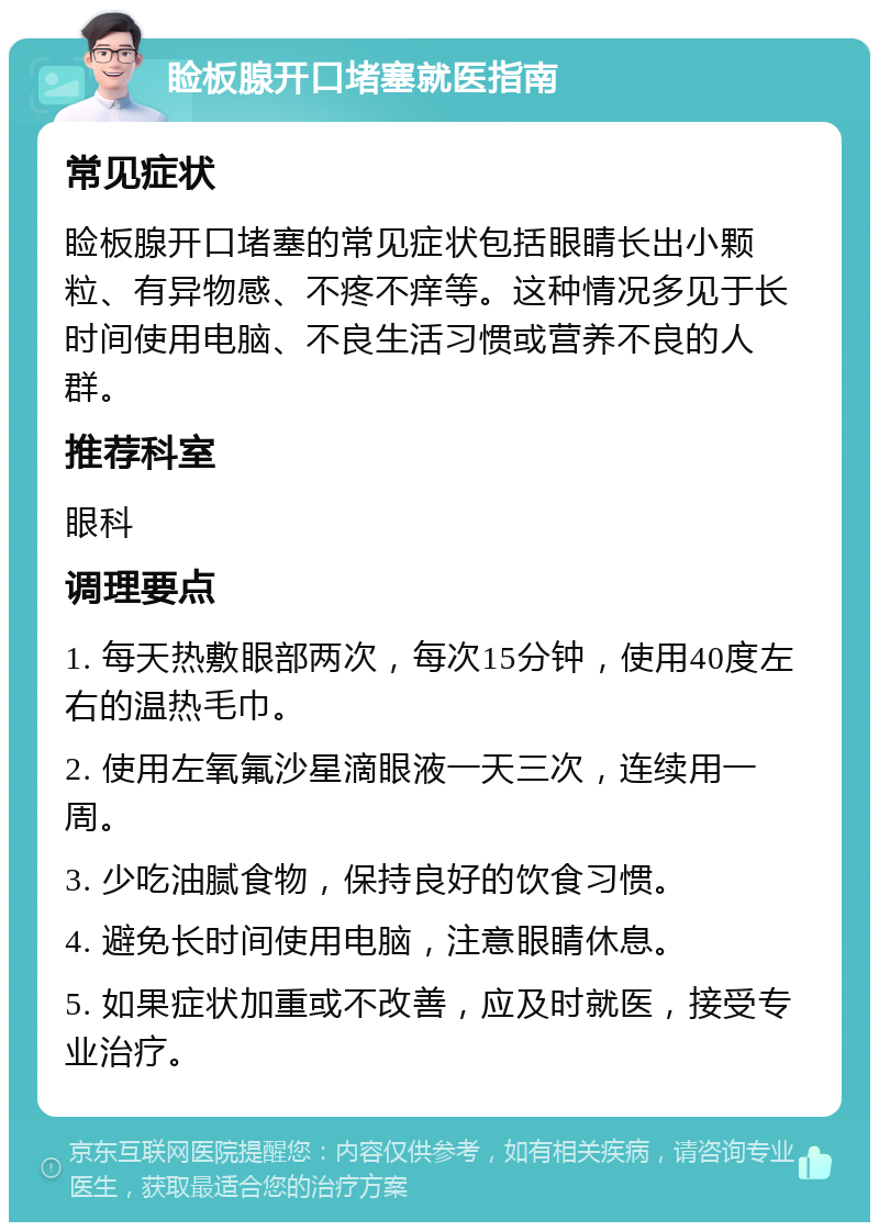 睑板腺开口堵塞就医指南 常见症状 睑板腺开口堵塞的常见症状包括眼睛长出小颗粒、有异物感、不疼不痒等。这种情况多见于长时间使用电脑、不良生活习惯或营养不良的人群。 推荐科室 眼科 调理要点 1. 每天热敷眼部两次，每次15分钟，使用40度左右的温热毛巾。 2. 使用左氧氟沙星滴眼液一天三次，连续用一周。 3. 少吃油腻食物，保持良好的饮食习惯。 4. 避免长时间使用电脑，注意眼睛休息。 5. 如果症状加重或不改善，应及时就医，接受专业治疗。