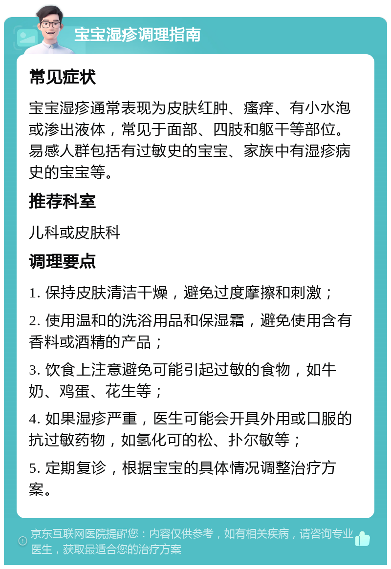 宝宝湿疹调理指南 常见症状 宝宝湿疹通常表现为皮肤红肿、瘙痒、有小水泡或渗出液体，常见于面部、四肢和躯干等部位。易感人群包括有过敏史的宝宝、家族中有湿疹病史的宝宝等。 推荐科室 儿科或皮肤科 调理要点 1. 保持皮肤清洁干燥，避免过度摩擦和刺激； 2. 使用温和的洗浴用品和保湿霜，避免使用含有香料或酒精的产品； 3. 饮食上注意避免可能引起过敏的食物，如牛奶、鸡蛋、花生等； 4. 如果湿疹严重，医生可能会开具外用或口服的抗过敏药物，如氢化可的松、扑尔敏等； 5. 定期复诊，根据宝宝的具体情况调整治疗方案。