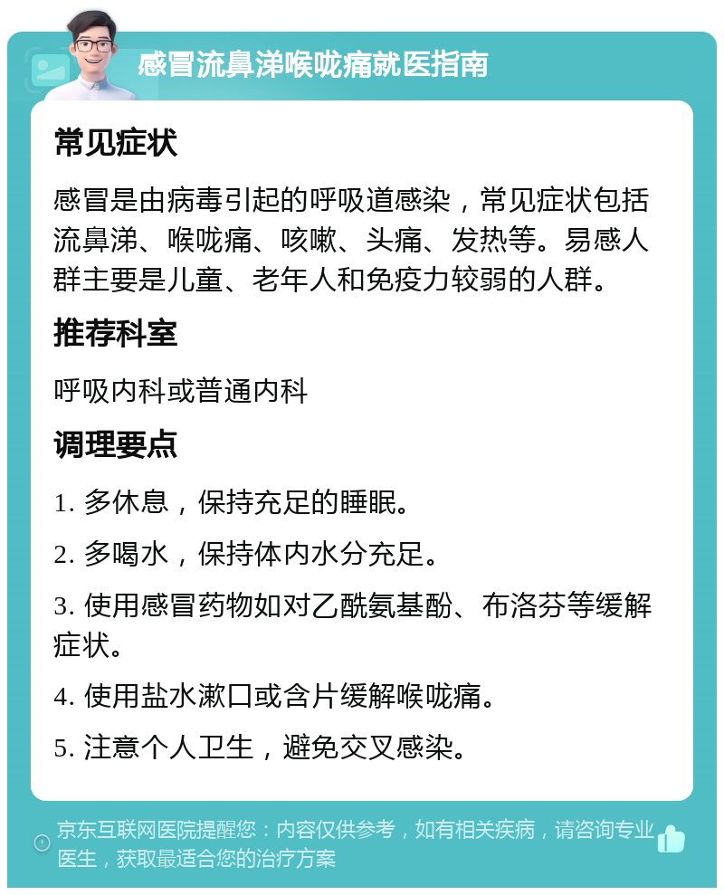 感冒流鼻涕喉咙痛就医指南 常见症状 感冒是由病毒引起的呼吸道感染，常见症状包括流鼻涕、喉咙痛、咳嗽、头痛、发热等。易感人群主要是儿童、老年人和免疫力较弱的人群。 推荐科室 呼吸内科或普通内科 调理要点 1. 多休息，保持充足的睡眠。 2. 多喝水，保持体内水分充足。 3. 使用感冒药物如对乙酰氨基酚、布洛芬等缓解症状。 4. 使用盐水漱口或含片缓解喉咙痛。 5. 注意个人卫生，避免交叉感染。