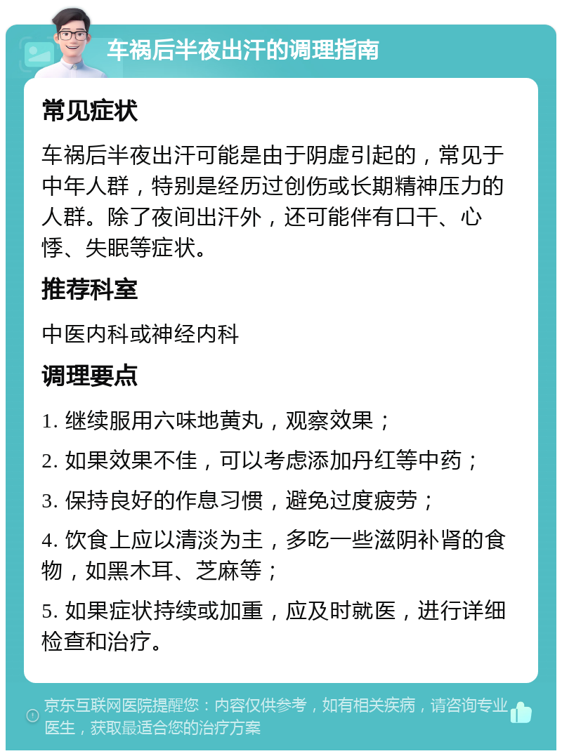 车祸后半夜出汗的调理指南 常见症状 车祸后半夜出汗可能是由于阴虚引起的，常见于中年人群，特别是经历过创伤或长期精神压力的人群。除了夜间出汗外，还可能伴有口干、心悸、失眠等症状。 推荐科室 中医内科或神经内科 调理要点 1. 继续服用六味地黄丸，观察效果； 2. 如果效果不佳，可以考虑添加丹红等中药； 3. 保持良好的作息习惯，避免过度疲劳； 4. 饮食上应以清淡为主，多吃一些滋阴补肾的食物，如黑木耳、芝麻等； 5. 如果症状持续或加重，应及时就医，进行详细检查和治疗。