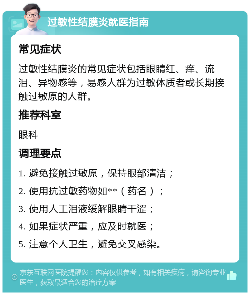 过敏性结膜炎就医指南 常见症状 过敏性结膜炎的常见症状包括眼睛红、痒、流泪、异物感等，易感人群为过敏体质者或长期接触过敏原的人群。 推荐科室 眼科 调理要点 1. 避免接触过敏原，保持眼部清洁； 2. 使用抗过敏药物如**（药名）； 3. 使用人工泪液缓解眼睛干涩； 4. 如果症状严重，应及时就医； 5. 注意个人卫生，避免交叉感染。