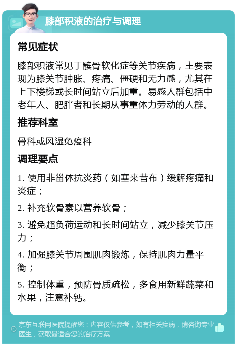 膝部积液的治疗与调理 常见症状 膝部积液常见于髌骨软化症等关节疾病，主要表现为膝关节肿胀、疼痛、僵硬和无力感，尤其在上下楼梯或长时间站立后加重。易感人群包括中老年人、肥胖者和长期从事重体力劳动的人群。 推荐科室 骨科或风湿免疫科 调理要点 1. 使用非甾体抗炎药（如塞来昔布）缓解疼痛和炎症； 2. 补充软骨素以营养软骨； 3. 避免超负荷运动和长时间站立，减少膝关节压力； 4. 加强膝关节周围肌肉锻炼，保持肌肉力量平衡； 5. 控制体重，预防骨质疏松，多食用新鲜蔬菜和水果，注意补钙。