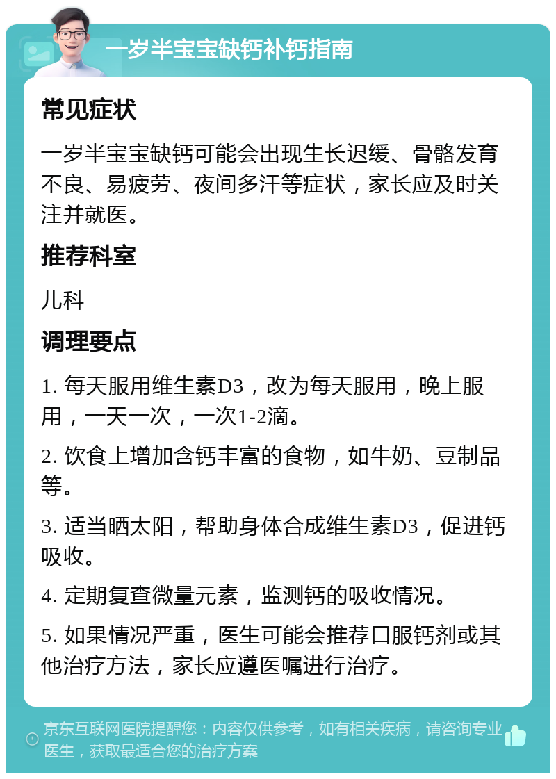 一岁半宝宝缺钙补钙指南 常见症状 一岁半宝宝缺钙可能会出现生长迟缓、骨骼发育不良、易疲劳、夜间多汗等症状，家长应及时关注并就医。 推荐科室 儿科 调理要点 1. 每天服用维生素D3，改为每天服用，晚上服用，一天一次，一次1-2滴。 2. 饮食上增加含钙丰富的食物，如牛奶、豆制品等。 3. 适当晒太阳，帮助身体合成维生素D3，促进钙吸收。 4. 定期复查微量元素，监测钙的吸收情况。 5. 如果情况严重，医生可能会推荐口服钙剂或其他治疗方法，家长应遵医嘱进行治疗。