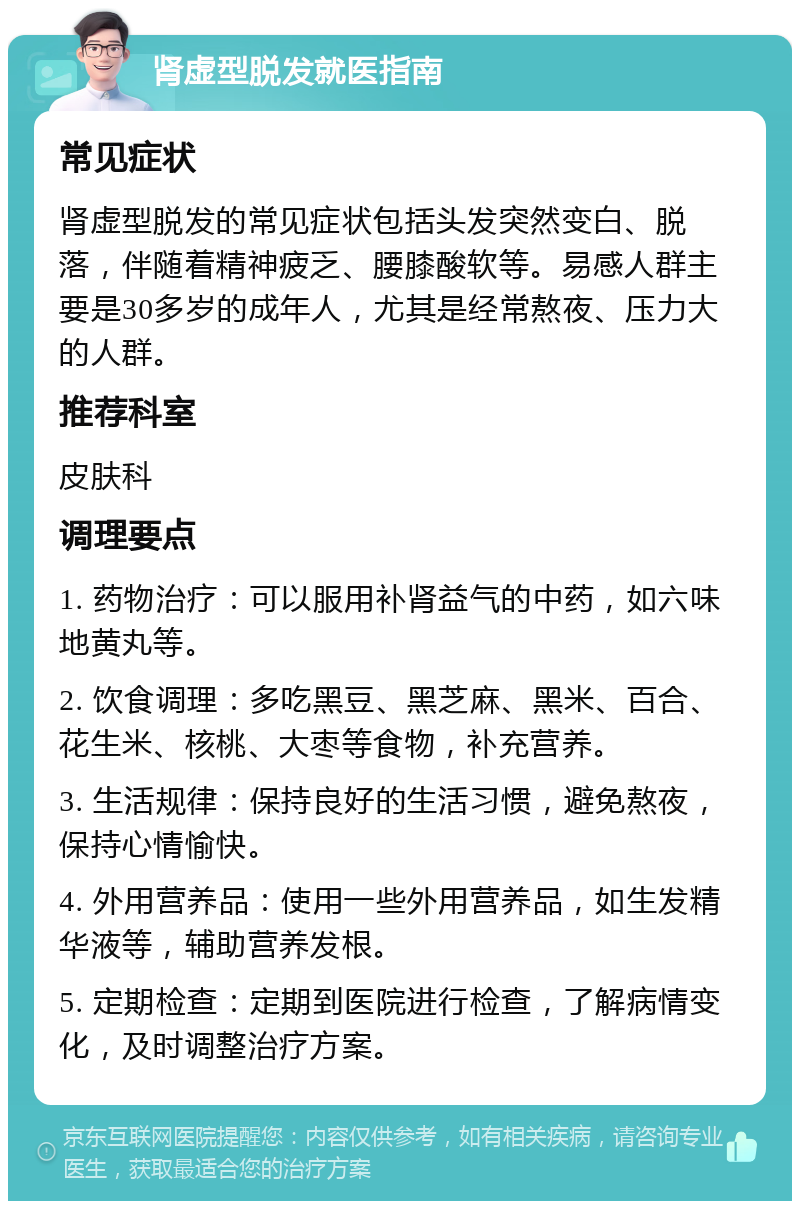 肾虚型脱发就医指南 常见症状 肾虚型脱发的常见症状包括头发突然变白、脱落，伴随着精神疲乏、腰膝酸软等。易感人群主要是30多岁的成年人，尤其是经常熬夜、压力大的人群。 推荐科室 皮肤科 调理要点 1. 药物治疗：可以服用补肾益气的中药，如六味地黄丸等。 2. 饮食调理：多吃黑豆、黑芝麻、黑米、百合、花生米、核桃、大枣等食物，补充营养。 3. 生活规律：保持良好的生活习惯，避免熬夜，保持心情愉快。 4. 外用营养品：使用一些外用营养品，如生发精华液等，辅助营养发根。 5. 定期检查：定期到医院进行检查，了解病情变化，及时调整治疗方案。