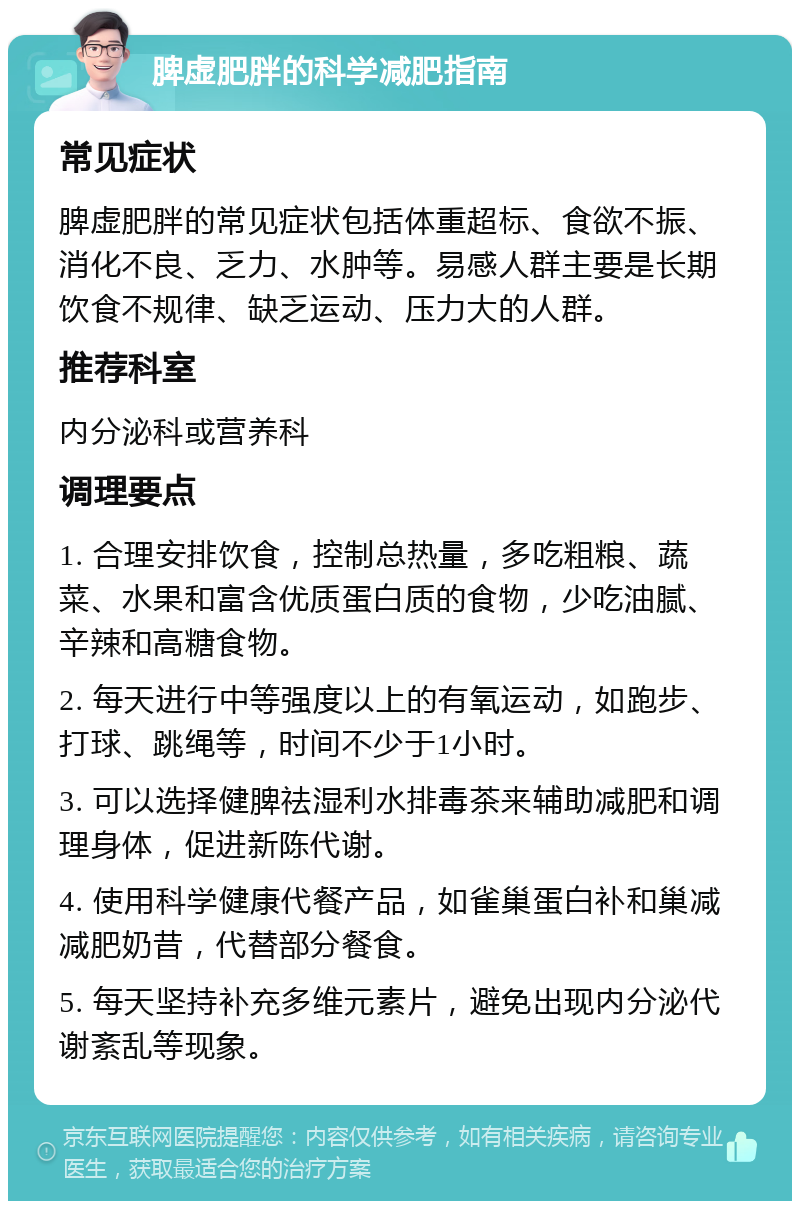 脾虚肥胖的科学减肥指南 常见症状 脾虚肥胖的常见症状包括体重超标、食欲不振、消化不良、乏力、水肿等。易感人群主要是长期饮食不规律、缺乏运动、压力大的人群。 推荐科室 内分泌科或营养科 调理要点 1. 合理安排饮食，控制总热量，多吃粗粮、蔬菜、水果和富含优质蛋白质的食物，少吃油腻、辛辣和高糖食物。 2. 每天进行中等强度以上的有氧运动，如跑步、打球、跳绳等，时间不少于1小时。 3. 可以选择健脾祛湿利水排毒茶来辅助减肥和调理身体，促进新陈代谢。 4. 使用科学健康代餐产品，如雀巢蛋白补和巢减减肥奶昔，代替部分餐食。 5. 每天坚持补充多维元素片，避免出现内分泌代谢紊乱等现象。