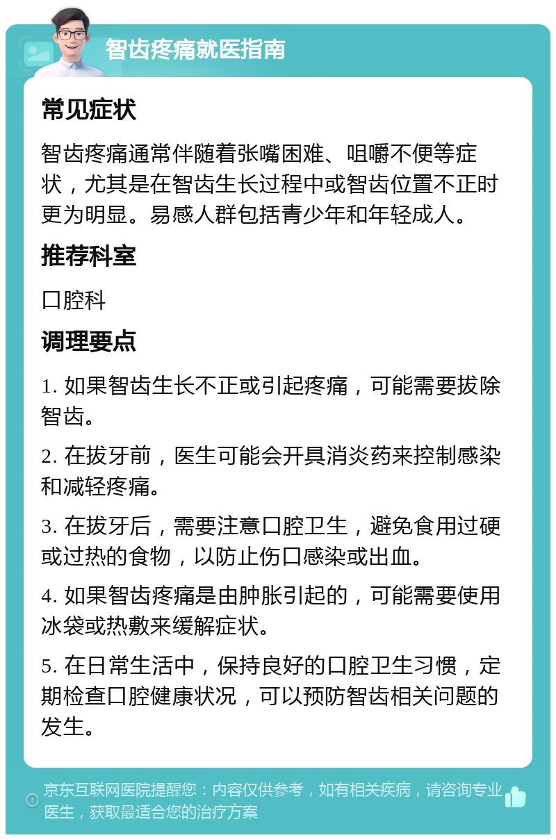 智齿疼痛就医指南 常见症状 智齿疼痛通常伴随着张嘴困难、咀嚼不便等症状，尤其是在智齿生长过程中或智齿位置不正时更为明显。易感人群包括青少年和年轻成人。 推荐科室 口腔科 调理要点 1. 如果智齿生长不正或引起疼痛，可能需要拔除智齿。 2. 在拔牙前，医生可能会开具消炎药来控制感染和减轻疼痛。 3. 在拔牙后，需要注意口腔卫生，避免食用过硬或过热的食物，以防止伤口感染或出血。 4. 如果智齿疼痛是由肿胀引起的，可能需要使用冰袋或热敷来缓解症状。 5. 在日常生活中，保持良好的口腔卫生习惯，定期检查口腔健康状况，可以预防智齿相关问题的发生。