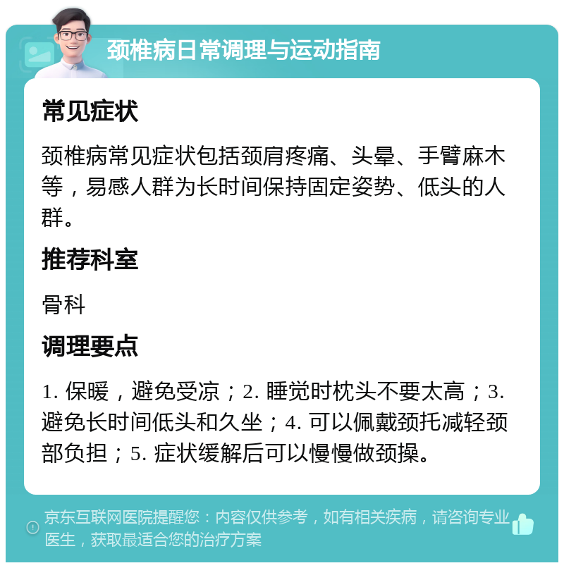 颈椎病日常调理与运动指南 常见症状 颈椎病常见症状包括颈肩疼痛、头晕、手臂麻木等，易感人群为长时间保持固定姿势、低头的人群。 推荐科室 骨科 调理要点 1. 保暖，避免受凉；2. 睡觉时枕头不要太高；3. 避免长时间低头和久坐；4. 可以佩戴颈托减轻颈部负担；5. 症状缓解后可以慢慢做颈操。