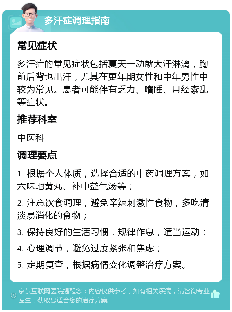 多汗症调理指南 常见症状 多汗症的常见症状包括夏天一动就大汗淋漓，胸前后背也出汗，尤其在更年期女性和中年男性中较为常见。患者可能伴有乏力、嗜睡、月经紊乱等症状。 推荐科室 中医科 调理要点 1. 根据个人体质，选择合适的中药调理方案，如六味地黄丸、补中益气汤等； 2. 注意饮食调理，避免辛辣刺激性食物，多吃清淡易消化的食物； 3. 保持良好的生活习惯，规律作息，适当运动； 4. 心理调节，避免过度紧张和焦虑； 5. 定期复查，根据病情变化调整治疗方案。