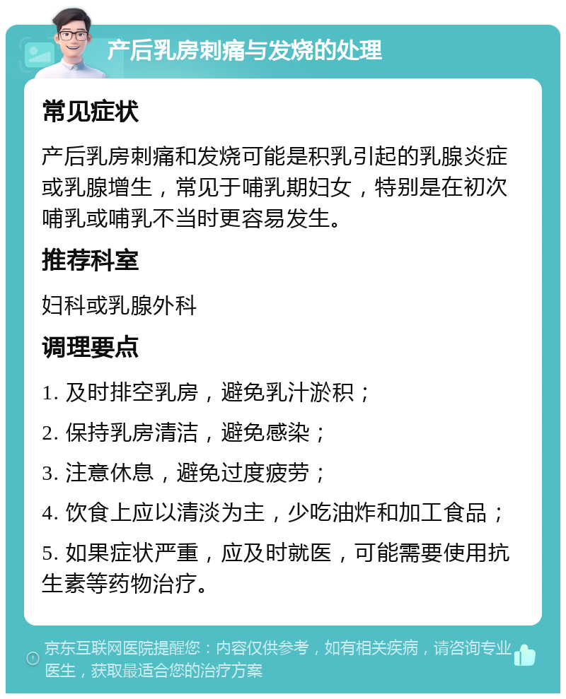 产后乳房刺痛与发烧的处理 常见症状 产后乳房刺痛和发烧可能是积乳引起的乳腺炎症或乳腺增生，常见于哺乳期妇女，特别是在初次哺乳或哺乳不当时更容易发生。 推荐科室 妇科或乳腺外科 调理要点 1. 及时排空乳房，避免乳汁淤积； 2. 保持乳房清洁，避免感染； 3. 注意休息，避免过度疲劳； 4. 饮食上应以清淡为主，少吃油炸和加工食品； 5. 如果症状严重，应及时就医，可能需要使用抗生素等药物治疗。