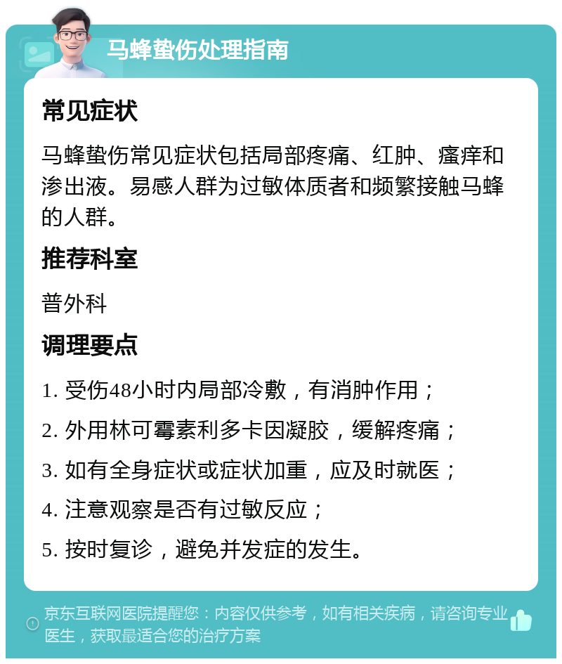 马蜂蛰伤处理指南 常见症状 马蜂蛰伤常见症状包括局部疼痛、红肿、瘙痒和渗出液。易感人群为过敏体质者和频繁接触马蜂的人群。 推荐科室 普外科 调理要点 1. 受伤48小时内局部冷敷，有消肿作用； 2. 外用林可霉素利多卡因凝胶，缓解疼痛； 3. 如有全身症状或症状加重，应及时就医； 4. 注意观察是否有过敏反应； 5. 按时复诊，避免并发症的发生。