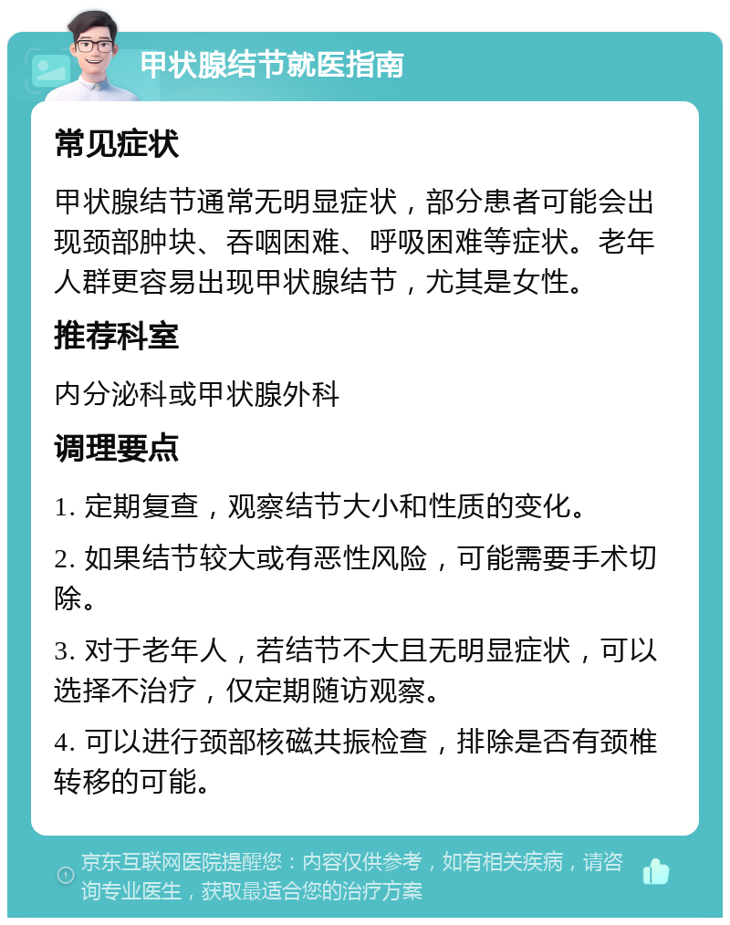 甲状腺结节就医指南 常见症状 甲状腺结节通常无明显症状，部分患者可能会出现颈部肿块、吞咽困难、呼吸困难等症状。老年人群更容易出现甲状腺结节，尤其是女性。 推荐科室 内分泌科或甲状腺外科 调理要点 1. 定期复查，观察结节大小和性质的变化。 2. 如果结节较大或有恶性风险，可能需要手术切除。 3. 对于老年人，若结节不大且无明显症状，可以选择不治疗，仅定期随访观察。 4. 可以进行颈部核磁共振检查，排除是否有颈椎转移的可能。