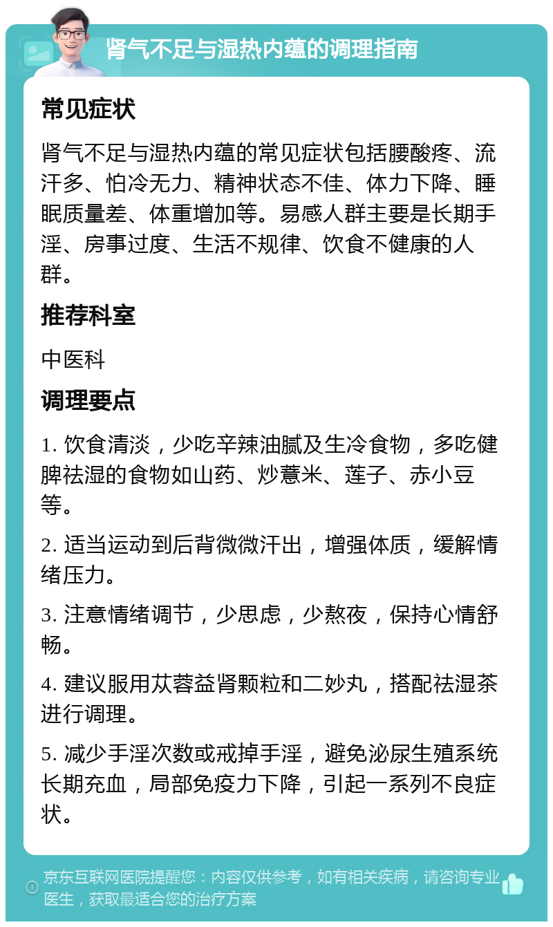 肾气不足与湿热内蕴的调理指南 常见症状 肾气不足与湿热内蕴的常见症状包括腰酸疼、流汗多、怕冷无力、精神状态不佳、体力下降、睡眠质量差、体重增加等。易感人群主要是长期手淫、房事过度、生活不规律、饮食不健康的人群。 推荐科室 中医科 调理要点 1. 饮食清淡，少吃辛辣油腻及生冷食物，多吃健脾祛湿的食物如山药、炒薏米、莲子、赤小豆等。 2. 适当运动到后背微微汗出，增强体质，缓解情绪压力。 3. 注意情绪调节，少思虑，少熬夜，保持心情舒畅。 4. 建议服用苁蓉益肾颗粒和二妙丸，搭配祛湿茶进行调理。 5. 减少手淫次数或戒掉手淫，避免泌尿生殖系统长期充血，局部免疫力下降，引起一系列不良症状。