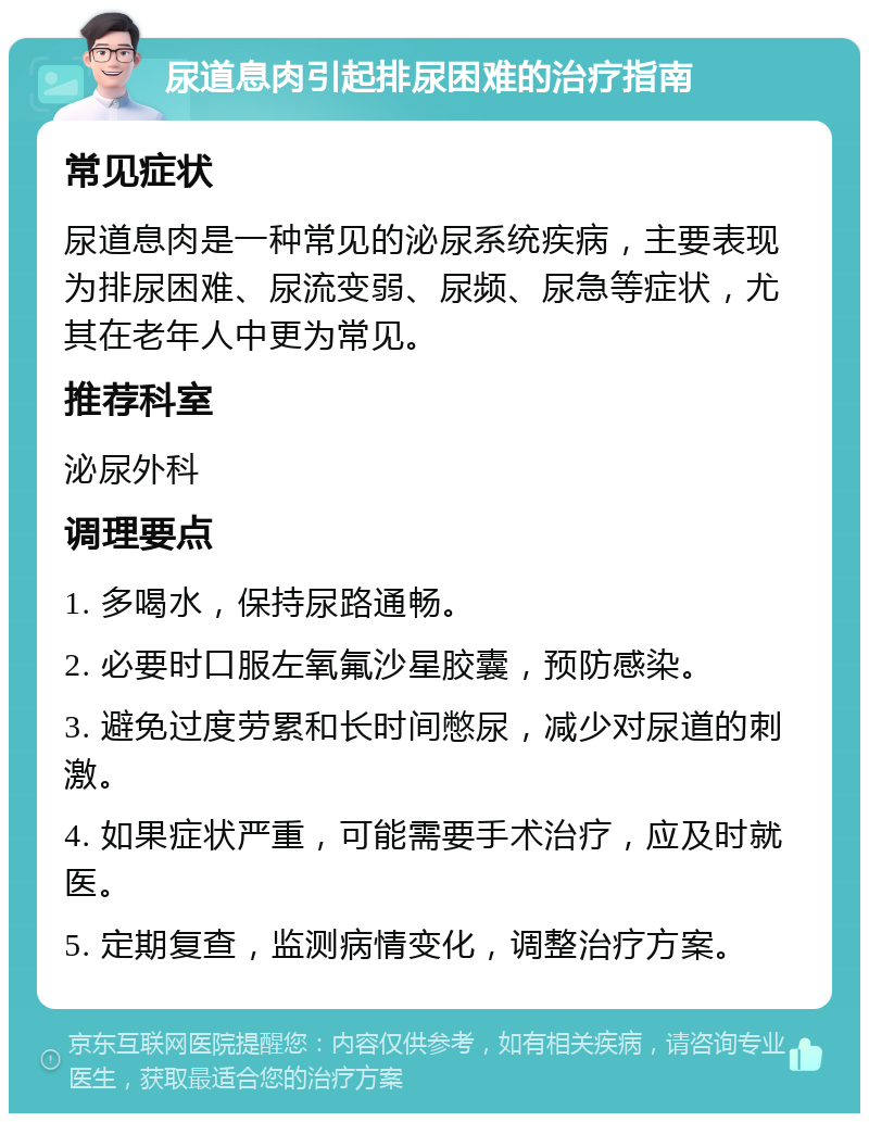 尿道息肉引起排尿困难的治疗指南 常见症状 尿道息肉是一种常见的泌尿系统疾病，主要表现为排尿困难、尿流变弱、尿频、尿急等症状，尤其在老年人中更为常见。 推荐科室 泌尿外科 调理要点 1. 多喝水，保持尿路通畅。 2. 必要时口服左氧氟沙星胶囊，预防感染。 3. 避免过度劳累和长时间憋尿，减少对尿道的刺激。 4. 如果症状严重，可能需要手术治疗，应及时就医。 5. 定期复查，监测病情变化，调整治疗方案。