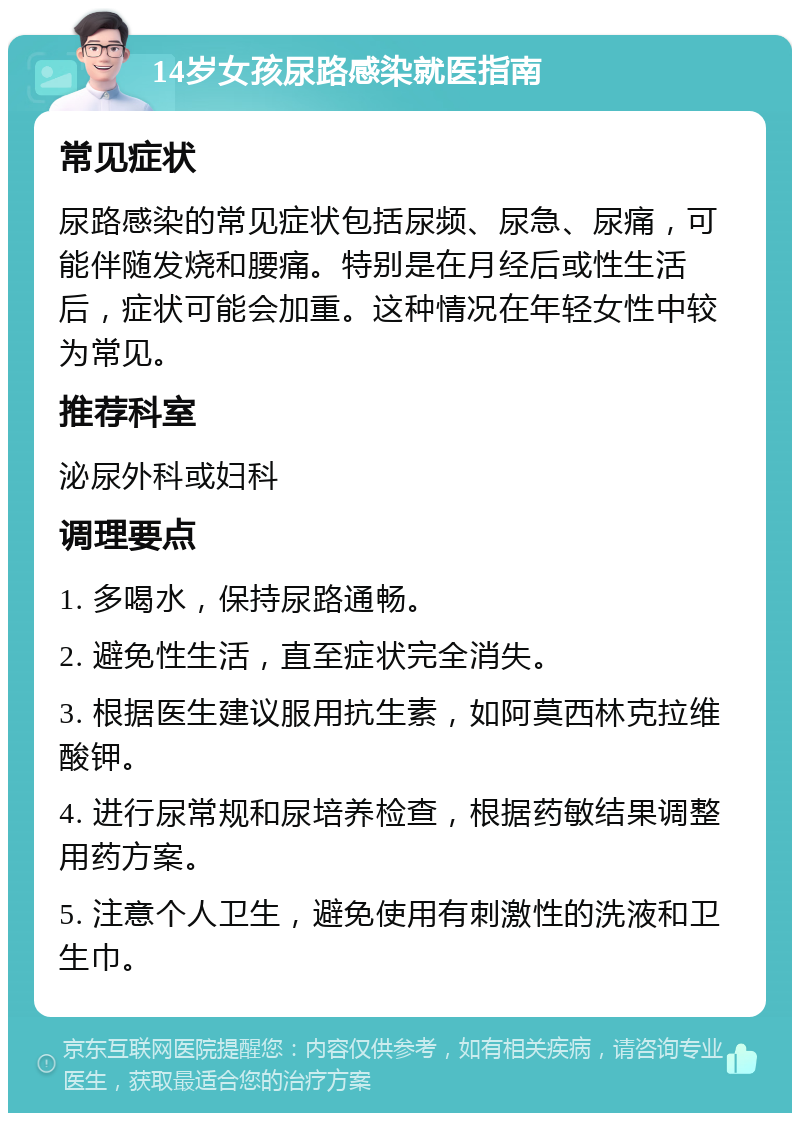 14岁女孩尿路感染就医指南 常见症状 尿路感染的常见症状包括尿频、尿急、尿痛，可能伴随发烧和腰痛。特别是在月经后或性生活后，症状可能会加重。这种情况在年轻女性中较为常见。 推荐科室 泌尿外科或妇科 调理要点 1. 多喝水，保持尿路通畅。 2. 避免性生活，直至症状完全消失。 3. 根据医生建议服用抗生素，如阿莫西林克拉维酸钾。 4. 进行尿常规和尿培养检查，根据药敏结果调整用药方案。 5. 注意个人卫生，避免使用有刺激性的洗液和卫生巾。