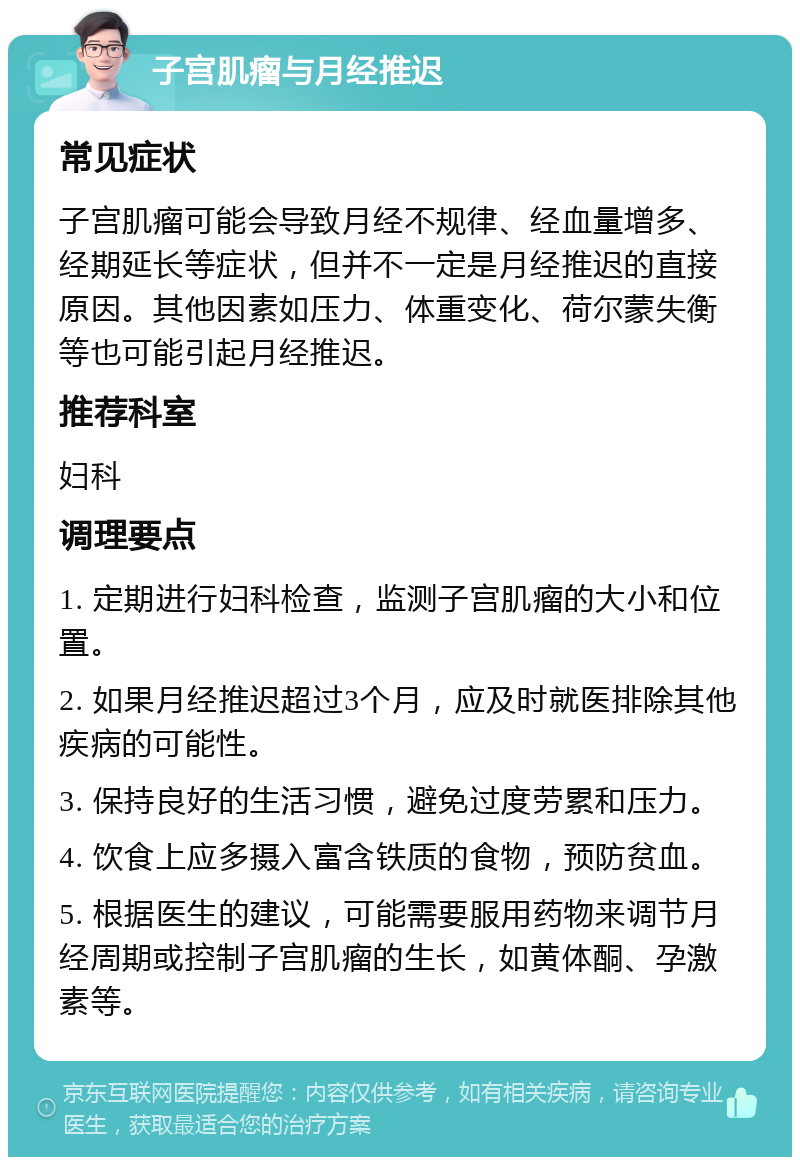 子宫肌瘤与月经推迟 常见症状 子宫肌瘤可能会导致月经不规律、经血量增多、经期延长等症状，但并不一定是月经推迟的直接原因。其他因素如压力、体重变化、荷尔蒙失衡等也可能引起月经推迟。 推荐科室 妇科 调理要点 1. 定期进行妇科检查，监测子宫肌瘤的大小和位置。 2. 如果月经推迟超过3个月，应及时就医排除其他疾病的可能性。 3. 保持良好的生活习惯，避免过度劳累和压力。 4. 饮食上应多摄入富含铁质的食物，预防贫血。 5. 根据医生的建议，可能需要服用药物来调节月经周期或控制子宫肌瘤的生长，如黄体酮、孕激素等。