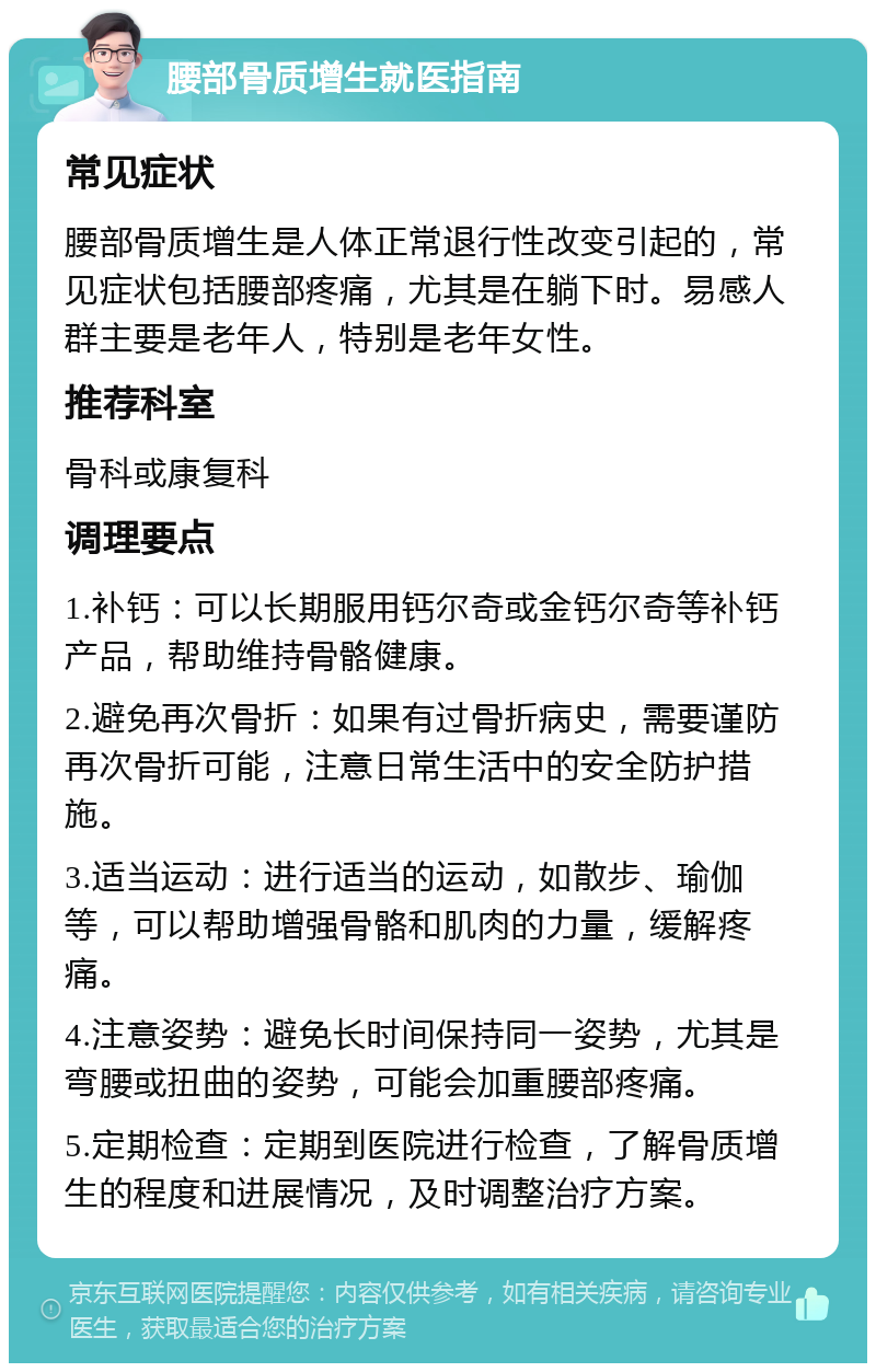 腰部骨质增生就医指南 常见症状 腰部骨质增生是人体正常退行性改变引起的，常见症状包括腰部疼痛，尤其是在躺下时。易感人群主要是老年人，特别是老年女性。 推荐科室 骨科或康复科 调理要点 1.补钙：可以长期服用钙尔奇或金钙尔奇等补钙产品，帮助维持骨骼健康。 2.避免再次骨折：如果有过骨折病史，需要谨防再次骨折可能，注意日常生活中的安全防护措施。 3.适当运动：进行适当的运动，如散步、瑜伽等，可以帮助增强骨骼和肌肉的力量，缓解疼痛。 4.注意姿势：避免长时间保持同一姿势，尤其是弯腰或扭曲的姿势，可能会加重腰部疼痛。 5.定期检查：定期到医院进行检查，了解骨质增生的程度和进展情况，及时调整治疗方案。