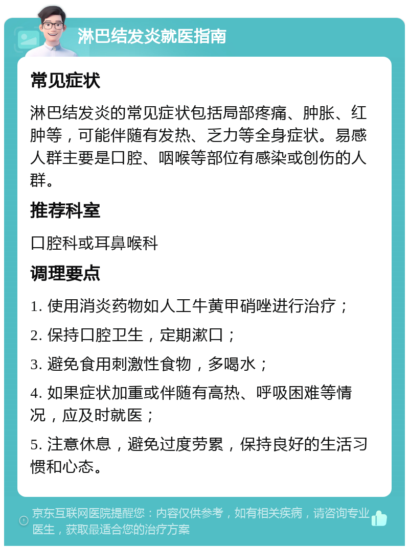 淋巴结发炎就医指南 常见症状 淋巴结发炎的常见症状包括局部疼痛、肿胀、红肿等，可能伴随有发热、乏力等全身症状。易感人群主要是口腔、咽喉等部位有感染或创伤的人群。 推荐科室 口腔科或耳鼻喉科 调理要点 1. 使用消炎药物如人工牛黄甲硝唑进行治疗； 2. 保持口腔卫生，定期漱口； 3. 避免食用刺激性食物，多喝水； 4. 如果症状加重或伴随有高热、呼吸困难等情况，应及时就医； 5. 注意休息，避免过度劳累，保持良好的生活习惯和心态。