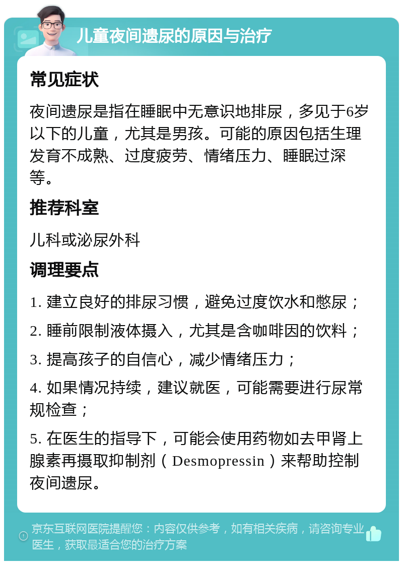 儿童夜间遗尿的原因与治疗 常见症状 夜间遗尿是指在睡眠中无意识地排尿，多见于6岁以下的儿童，尤其是男孩。可能的原因包括生理发育不成熟、过度疲劳、情绪压力、睡眠过深等。 推荐科室 儿科或泌尿外科 调理要点 1. 建立良好的排尿习惯，避免过度饮水和憋尿； 2. 睡前限制液体摄入，尤其是含咖啡因的饮料； 3. 提高孩子的自信心，减少情绪压力； 4. 如果情况持续，建议就医，可能需要进行尿常规检查； 5. 在医生的指导下，可能会使用药物如去甲肾上腺素再摄取抑制剂（Desmopressin）来帮助控制夜间遗尿。