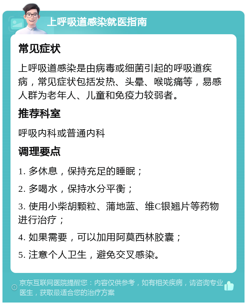 上呼吸道感染就医指南 常见症状 上呼吸道感染是由病毒或细菌引起的呼吸道疾病，常见症状包括发热、头晕、喉咙痛等，易感人群为老年人、儿童和免疫力较弱者。 推荐科室 呼吸内科或普通内科 调理要点 1. 多休息，保持充足的睡眠； 2. 多喝水，保持水分平衡； 3. 使用小柴胡颗粒、蒲地蓝、维C银翘片等药物进行治疗； 4. 如果需要，可以加用阿莫西林胶囊； 5. 注意个人卫生，避免交叉感染。