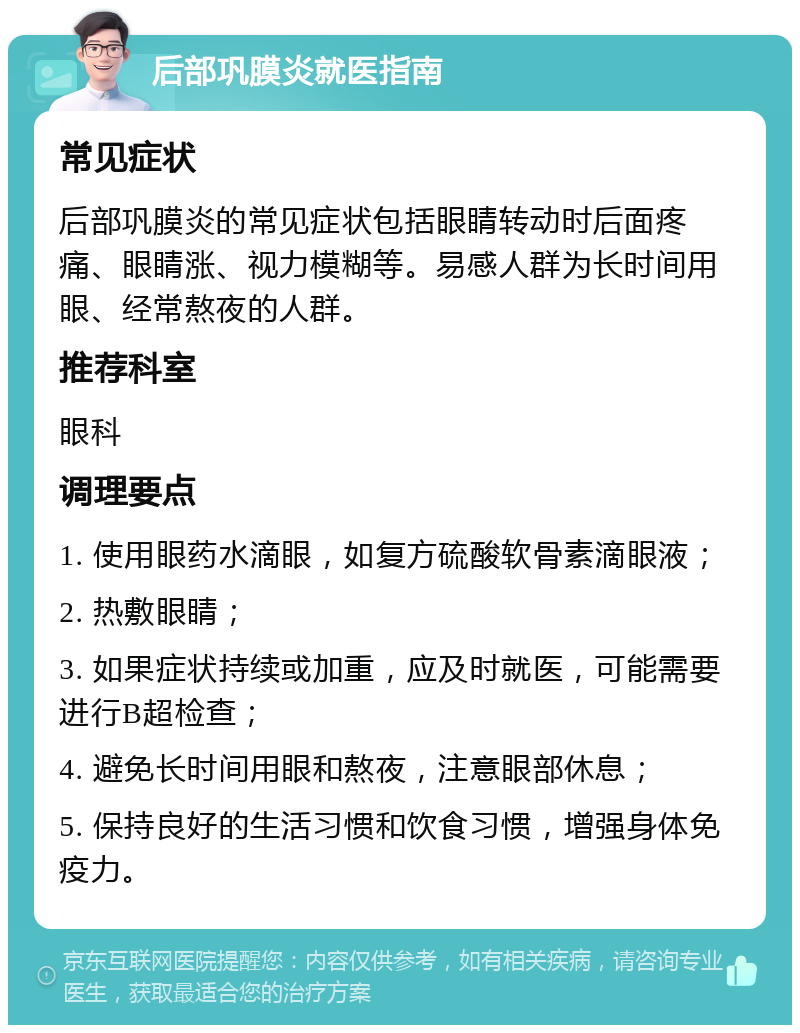 后部巩膜炎就医指南 常见症状 后部巩膜炎的常见症状包括眼睛转动时后面疼痛、眼睛涨、视力模糊等。易感人群为长时间用眼、经常熬夜的人群。 推荐科室 眼科 调理要点 1. 使用眼药水滴眼，如复方硫酸软骨素滴眼液； 2. 热敷眼睛； 3. 如果症状持续或加重，应及时就医，可能需要进行B超检查； 4. 避免长时间用眼和熬夜，注意眼部休息； 5. 保持良好的生活习惯和饮食习惯，增强身体免疫力。