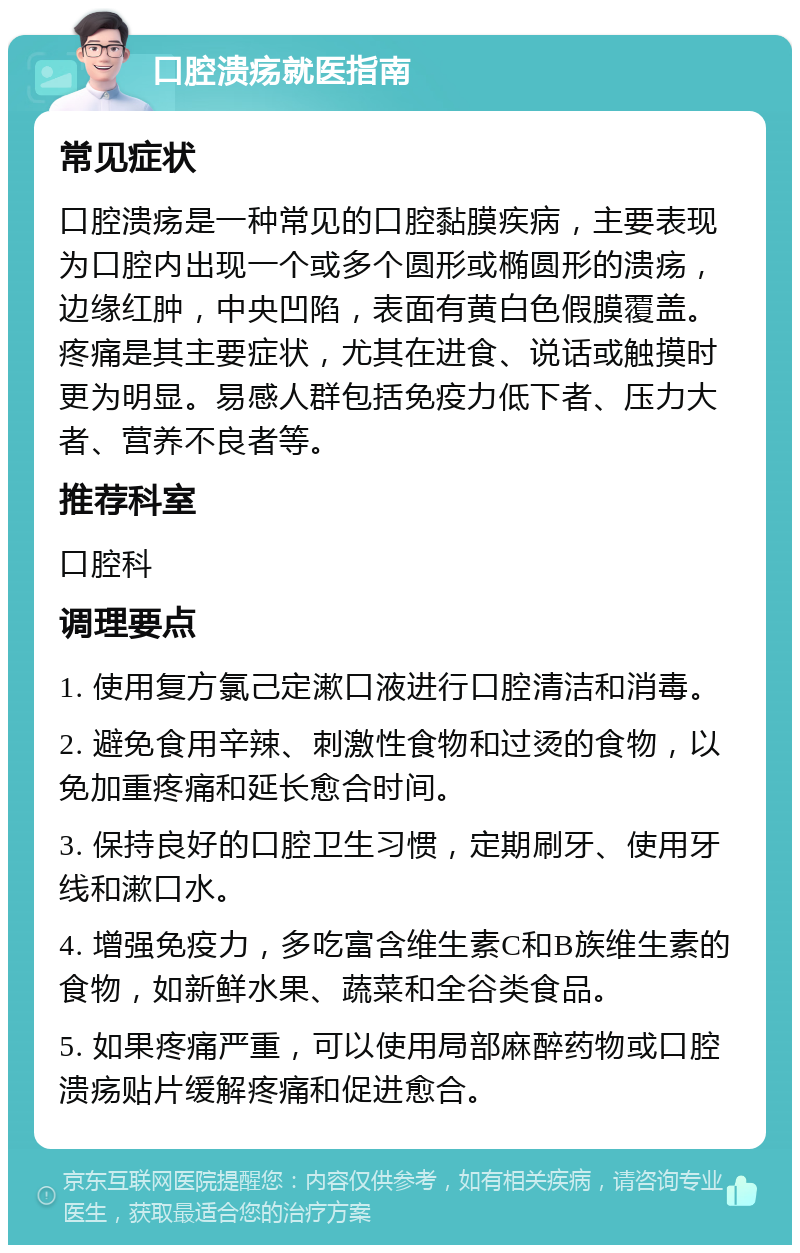 口腔溃疡就医指南 常见症状 口腔溃疡是一种常见的口腔黏膜疾病，主要表现为口腔内出现一个或多个圆形或椭圆形的溃疡，边缘红肿，中央凹陷，表面有黄白色假膜覆盖。疼痛是其主要症状，尤其在进食、说话或触摸时更为明显。易感人群包括免疫力低下者、压力大者、营养不良者等。 推荐科室 口腔科 调理要点 1. 使用复方氯己定漱口液进行口腔清洁和消毒。 2. 避免食用辛辣、刺激性食物和过烫的食物，以免加重疼痛和延长愈合时间。 3. 保持良好的口腔卫生习惯，定期刷牙、使用牙线和漱口水。 4. 增强免疫力，多吃富含维生素C和B族维生素的食物，如新鲜水果、蔬菜和全谷类食品。 5. 如果疼痛严重，可以使用局部麻醉药物或口腔溃疡贴片缓解疼痛和促进愈合。