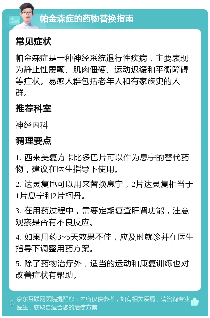 帕金森症的药物替换指南 常见症状 帕金森症是一种神经系统退行性疾病，主要表现为静止性震颤、肌肉僵硬、运动迟缓和平衡障碍等症状。易感人群包括老年人和有家族史的人群。 推荐科室 神经内科 调理要点 1. 西来美复方卡比多巴片可以作为息宁的替代药物，建议在医生指导下使用。 2. 达灵复也可以用来替换息宁，2片达灵复相当于1片息宁和2片柯丹。 3. 在用药过程中，需要定期复查肝肾功能，注意观察是否有不良反应。 4. 如果用药3~5天效果不佳，应及时就诊并在医生指导下调整用药方案。 5. 除了药物治疗外，适当的运动和康复训练也对改善症状有帮助。