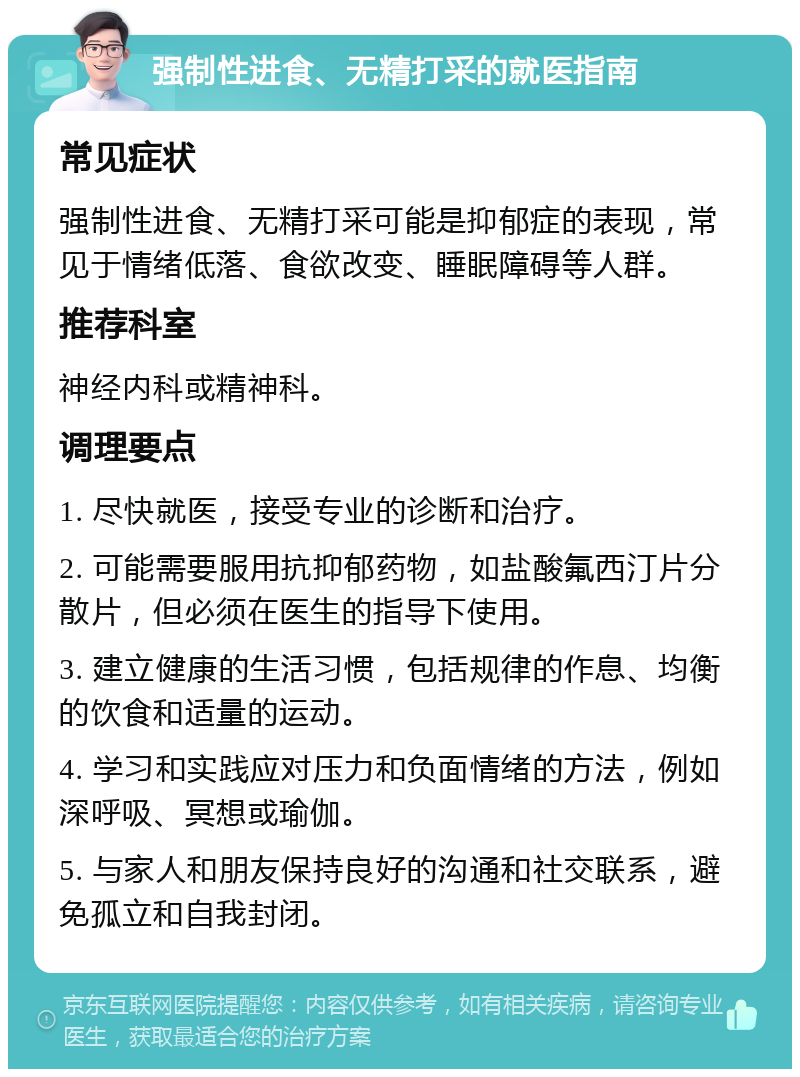 强制性进食、无精打采的就医指南 常见症状 强制性进食、无精打采可能是抑郁症的表现，常见于情绪低落、食欲改变、睡眠障碍等人群。 推荐科室 神经内科或精神科。 调理要点 1. 尽快就医，接受专业的诊断和治疗。 2. 可能需要服用抗抑郁药物，如盐酸氟西汀片分散片，但必须在医生的指导下使用。 3. 建立健康的生活习惯，包括规律的作息、均衡的饮食和适量的运动。 4. 学习和实践应对压力和负面情绪的方法，例如深呼吸、冥想或瑜伽。 5. 与家人和朋友保持良好的沟通和社交联系，避免孤立和自我封闭。