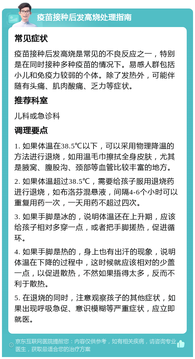 疫苗接种后发高烧处理指南 常见症状 疫苗接种后发高烧是常见的不良反应之一，特别是在同时接种多种疫苗的情况下。易感人群包括小儿和免疫力较弱的个体。除了发热外，可能伴随有头痛、肌肉酸痛、乏力等症状。 推荐科室 儿科或急诊科 调理要点 1. 如果体温在38.5℃以下，可以采用物理降温的方法进行退烧，如用温毛巾擦拭全身皮肤，尤其是腋窝、腹股沟、颈部等血管比较丰富的地方。 2. 如果体温超过38.5℃，需要给孩子服用退烧药进行退烧，如布洛芬混悬液，间隔4-6个小时可以重复用药一次，一天用药不超过四次。 3. 如果手脚是冰的，说明体温还在上升期，应该给孩子相对多穿一点，或者把手脚搓热，促进循环。 4. 如果手脚是热的，身上也有出汗的现象，说明体温在下降的过程中，这时候就应该相对的少盖一点，以促进散热，不然如果捂得太多，反而不利于散热。 5. 在退烧的同时，注意观察孩子的其他症状，如果出现呼吸急促、意识模糊等严重症状，应立即就医。