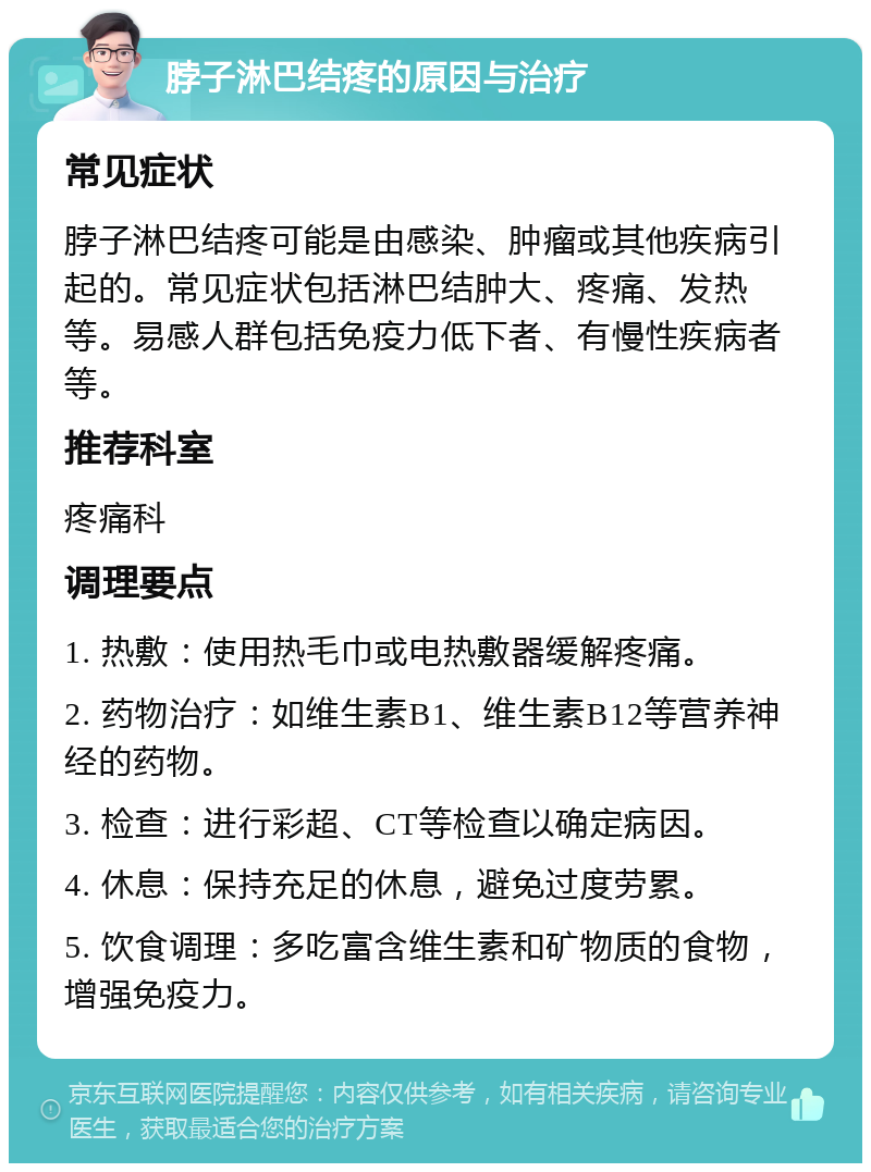 脖子淋巴结疼的原因与治疗 常见症状 脖子淋巴结疼可能是由感染、肿瘤或其他疾病引起的。常见症状包括淋巴结肿大、疼痛、发热等。易感人群包括免疫力低下者、有慢性疾病者等。 推荐科室 疼痛科 调理要点 1. 热敷：使用热毛巾或电热敷器缓解疼痛。 2. 药物治疗：如维生素B1、维生素B12等营养神经的药物。 3. 检查：进行彩超、CT等检查以确定病因。 4. 休息：保持充足的休息，避免过度劳累。 5. 饮食调理：多吃富含维生素和矿物质的食物，增强免疫力。