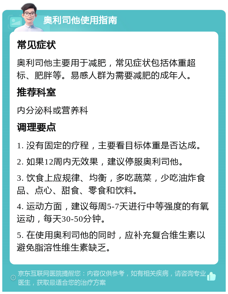 奥利司他使用指南 常见症状 奥利司他主要用于减肥，常见症状包括体重超标、肥胖等。易感人群为需要减肥的成年人。 推荐科室 内分泌科或营养科 调理要点 1. 没有固定的疗程，主要看目标体重是否达成。 2. 如果12周内无效果，建议停服奥利司他。 3. 饮食上应规律、均衡，多吃蔬菜，少吃油炸食品、点心、甜食、零食和饮料。 4. 运动方面，建议每周5-7天进行中等强度的有氧运动，每天30-50分钟。 5. 在使用奥利司他的同时，应补充复合维生素以避免脂溶性维生素缺乏。