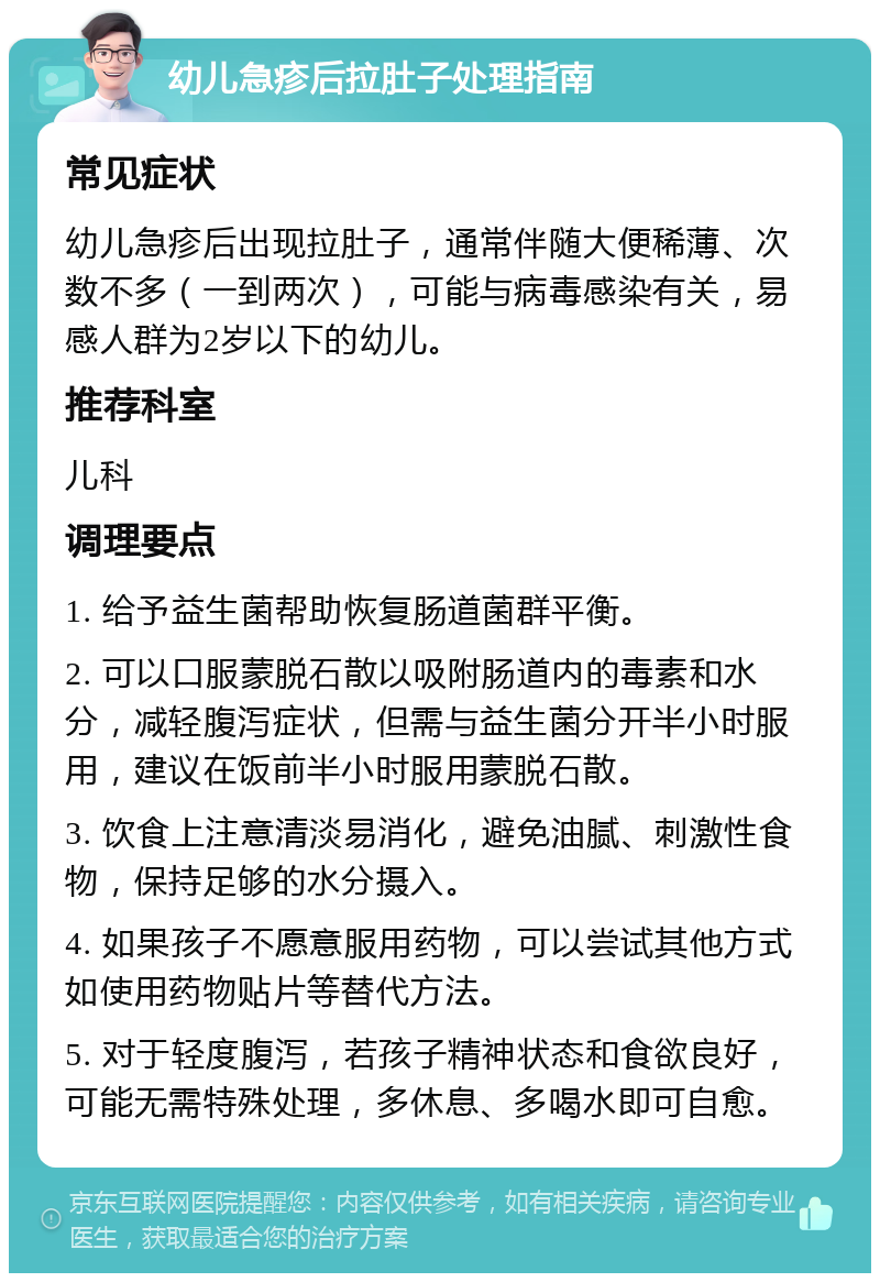 幼儿急疹后拉肚子处理指南 常见症状 幼儿急疹后出现拉肚子，通常伴随大便稀薄、次数不多（一到两次），可能与病毒感染有关，易感人群为2岁以下的幼儿。 推荐科室 儿科 调理要点 1. 给予益生菌帮助恢复肠道菌群平衡。 2. 可以口服蒙脱石散以吸附肠道内的毒素和水分，减轻腹泻症状，但需与益生菌分开半小时服用，建议在饭前半小时服用蒙脱石散。 3. 饮食上注意清淡易消化，避免油腻、刺激性食物，保持足够的水分摄入。 4. 如果孩子不愿意服用药物，可以尝试其他方式如使用药物贴片等替代方法。 5. 对于轻度腹泻，若孩子精神状态和食欲良好，可能无需特殊处理，多休息、多喝水即可自愈。