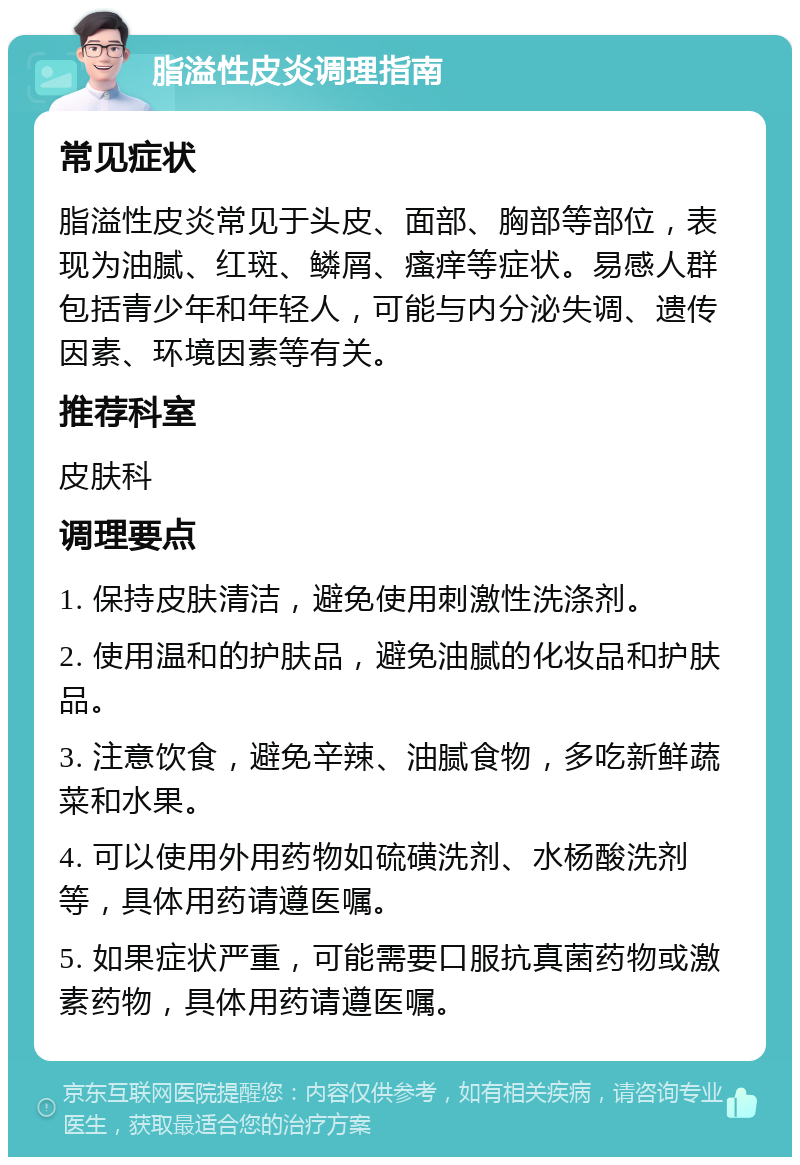 脂溢性皮炎调理指南 常见症状 脂溢性皮炎常见于头皮、面部、胸部等部位，表现为油腻、红斑、鳞屑、瘙痒等症状。易感人群包括青少年和年轻人，可能与内分泌失调、遗传因素、环境因素等有关。 推荐科室 皮肤科 调理要点 1. 保持皮肤清洁，避免使用刺激性洗涤剂。 2. 使用温和的护肤品，避免油腻的化妆品和护肤品。 3. 注意饮食，避免辛辣、油腻食物，多吃新鲜蔬菜和水果。 4. 可以使用外用药物如硫磺洗剂、水杨酸洗剂等，具体用药请遵医嘱。 5. 如果症状严重，可能需要口服抗真菌药物或激素药物，具体用药请遵医嘱。