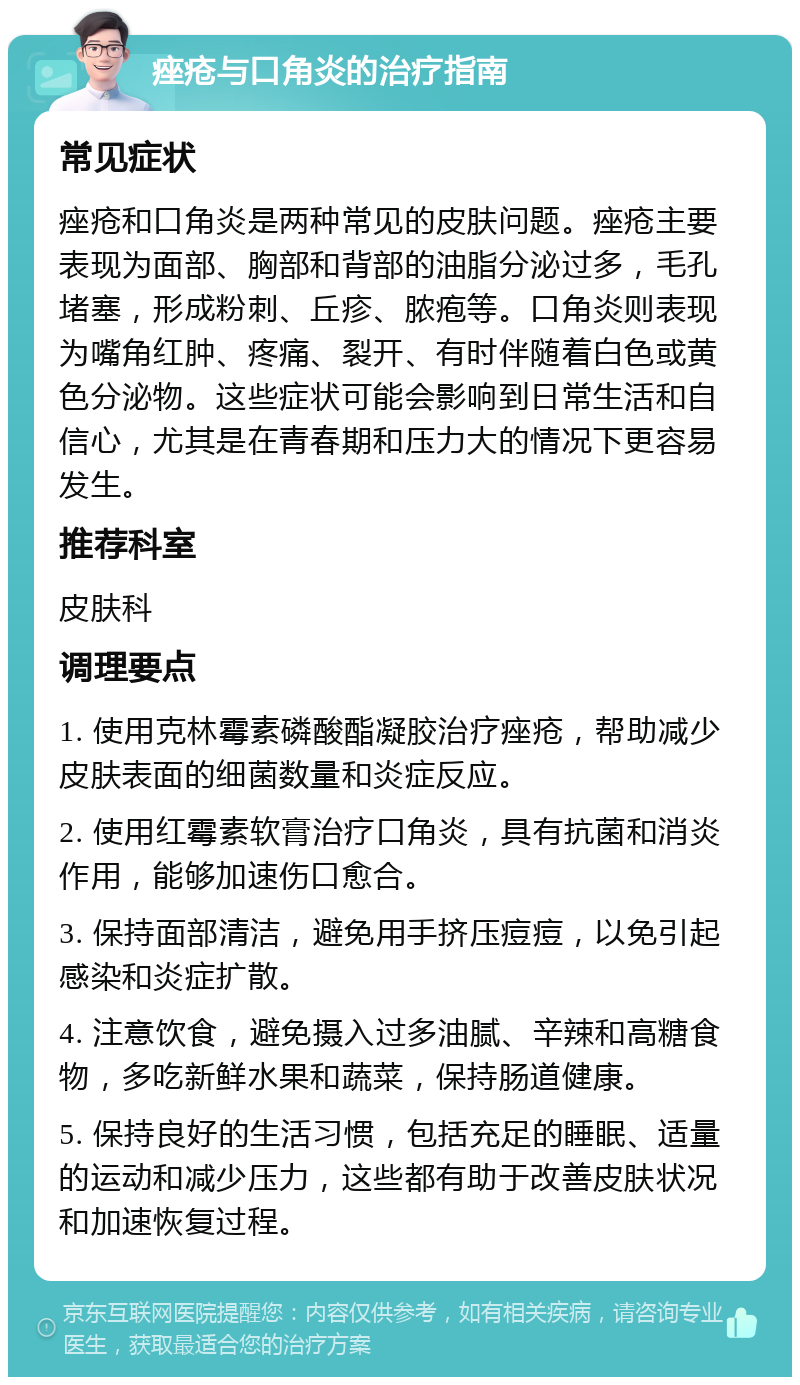 痤疮与口角炎的治疗指南 常见症状 痤疮和口角炎是两种常见的皮肤问题。痤疮主要表现为面部、胸部和背部的油脂分泌过多，毛孔堵塞，形成粉刺、丘疹、脓疱等。口角炎则表现为嘴角红肿、疼痛、裂开、有时伴随着白色或黄色分泌物。这些症状可能会影响到日常生活和自信心，尤其是在青春期和压力大的情况下更容易发生。 推荐科室 皮肤科 调理要点 1. 使用克林霉素磷酸酯凝胶治疗痤疮，帮助减少皮肤表面的细菌数量和炎症反应。 2. 使用红霉素软膏治疗口角炎，具有抗菌和消炎作用，能够加速伤口愈合。 3. 保持面部清洁，避免用手挤压痘痘，以免引起感染和炎症扩散。 4. 注意饮食，避免摄入过多油腻、辛辣和高糖食物，多吃新鲜水果和蔬菜，保持肠道健康。 5. 保持良好的生活习惯，包括充足的睡眠、适量的运动和减少压力，这些都有助于改善皮肤状况和加速恢复过程。