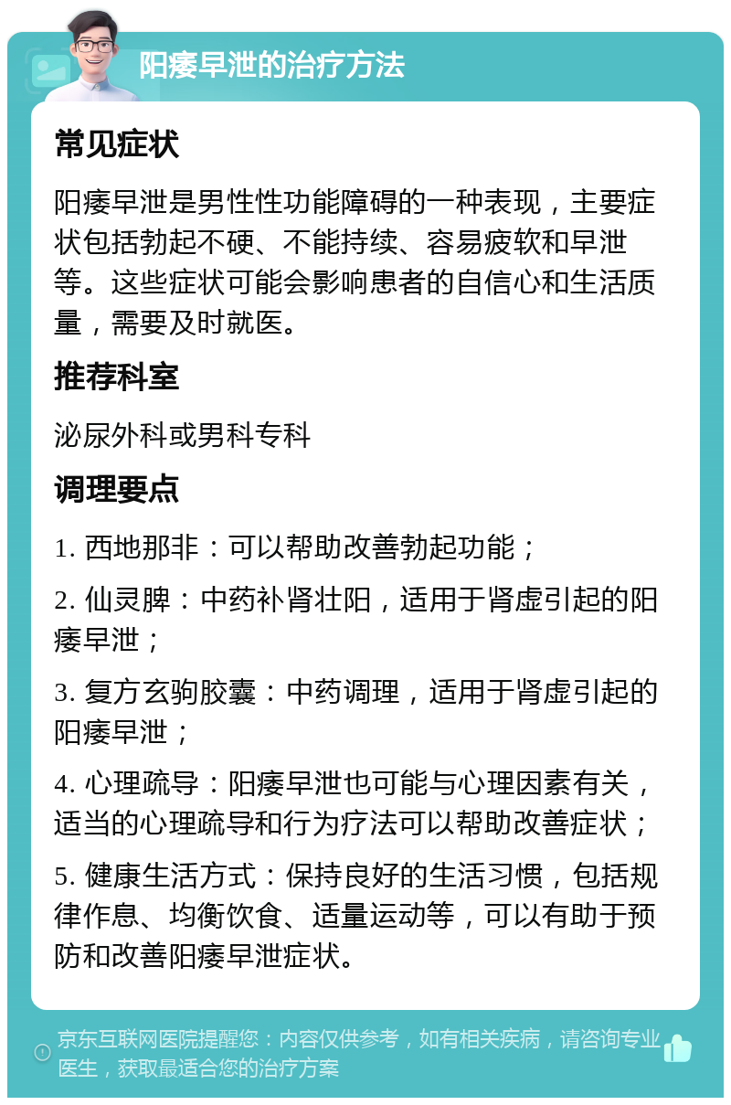 阳痿早泄的治疗方法 常见症状 阳痿早泄是男性性功能障碍的一种表现，主要症状包括勃起不硬、不能持续、容易疲软和早泄等。这些症状可能会影响患者的自信心和生活质量，需要及时就医。 推荐科室 泌尿外科或男科专科 调理要点 1. 西地那非：可以帮助改善勃起功能； 2. 仙灵脾：中药补肾壮阳，适用于肾虚引起的阳痿早泄； 3. 复方玄驹胶囊：中药调理，适用于肾虚引起的阳痿早泄； 4. 心理疏导：阳痿早泄也可能与心理因素有关，适当的心理疏导和行为疗法可以帮助改善症状； 5. 健康生活方式：保持良好的生活习惯，包括规律作息、均衡饮食、适量运动等，可以有助于预防和改善阳痿早泄症状。