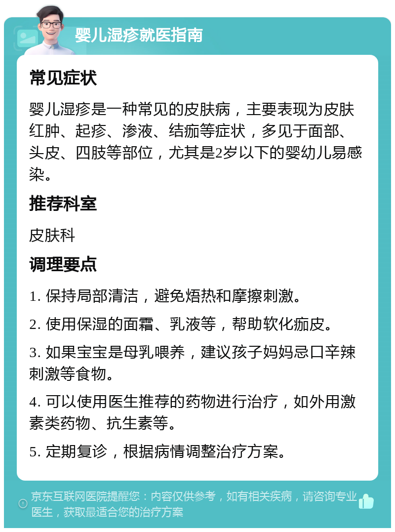 婴儿湿疹就医指南 常见症状 婴儿湿疹是一种常见的皮肤病，主要表现为皮肤红肿、起疹、渗液、结痂等症状，多见于面部、头皮、四肢等部位，尤其是2岁以下的婴幼儿易感染。 推荐科室 皮肤科 调理要点 1. 保持局部清洁，避免焐热和摩擦刺激。 2. 使用保湿的面霜、乳液等，帮助软化痂皮。 3. 如果宝宝是母乳喂养，建议孩子妈妈忌口辛辣刺激等食物。 4. 可以使用医生推荐的药物进行治疗，如外用激素类药物、抗生素等。 5. 定期复诊，根据病情调整治疗方案。