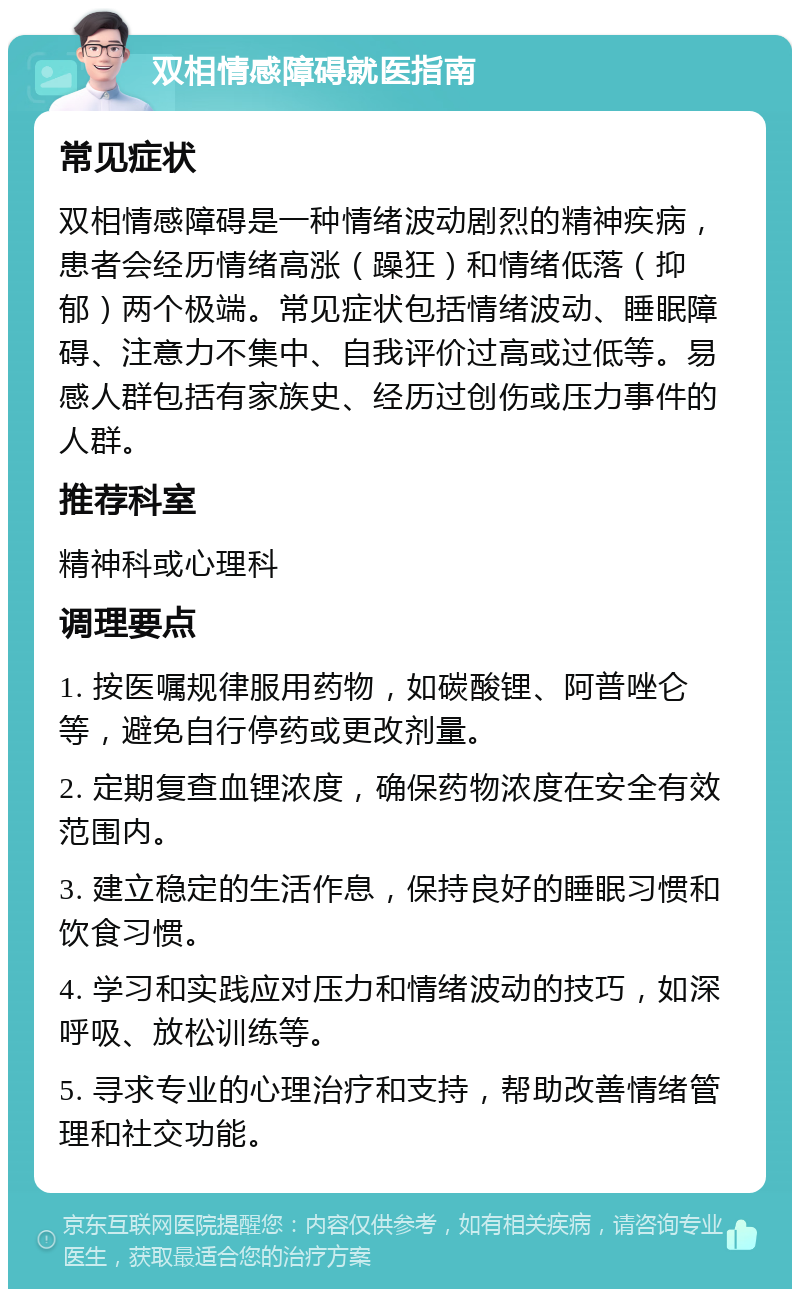 双相情感障碍就医指南 常见症状 双相情感障碍是一种情绪波动剧烈的精神疾病，患者会经历情绪高涨（躁狂）和情绪低落（抑郁）两个极端。常见症状包括情绪波动、睡眠障碍、注意力不集中、自我评价过高或过低等。易感人群包括有家族史、经历过创伤或压力事件的人群。 推荐科室 精神科或心理科 调理要点 1. 按医嘱规律服用药物，如碳酸锂、阿普唑仑等，避免自行停药或更改剂量。 2. 定期复查血锂浓度，确保药物浓度在安全有效范围内。 3. 建立稳定的生活作息，保持良好的睡眠习惯和饮食习惯。 4. 学习和实践应对压力和情绪波动的技巧，如深呼吸、放松训练等。 5. 寻求专业的心理治疗和支持，帮助改善情绪管理和社交功能。