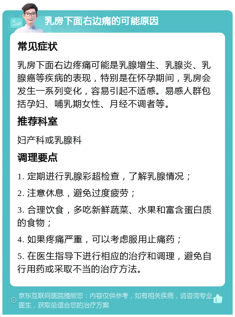 乳房下面右边痛的可能原因 常见症状 乳房下面右边疼痛可能是乳腺增生、乳腺炎、乳腺癌等疾病的表现，特别是在怀孕期间，乳房会发生一系列变化，容易引起不适感。易感人群包括孕妇、哺乳期女性、月经不调者等。 推荐科室 妇产科或乳腺科 调理要点 1. 定期进行乳腺彩超检查，了解乳腺情况； 2. 注意休息，避免过度疲劳； 3. 合理饮食，多吃新鲜蔬菜、水果和富含蛋白质的食物； 4. 如果疼痛严重，可以考虑服用止痛药； 5. 在医生指导下进行相应的治疗和调理，避免自行用药或采取不当的治疗方法。