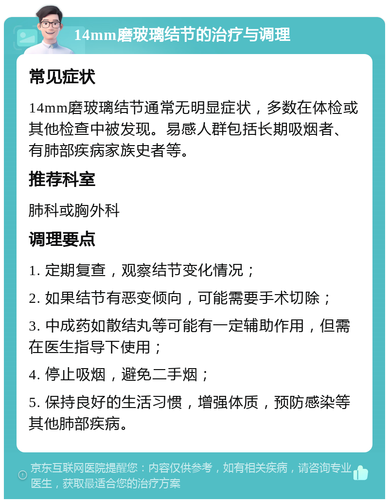 14mm磨玻璃结节的治疗与调理 常见症状 14mm磨玻璃结节通常无明显症状，多数在体检或其他检查中被发现。易感人群包括长期吸烟者、有肺部疾病家族史者等。 推荐科室 肺科或胸外科 调理要点 1. 定期复查，观察结节变化情况； 2. 如果结节有恶变倾向，可能需要手术切除； 3. 中成药如散结丸等可能有一定辅助作用，但需在医生指导下使用； 4. 停止吸烟，避免二手烟； 5. 保持良好的生活习惯，增强体质，预防感染等其他肺部疾病。