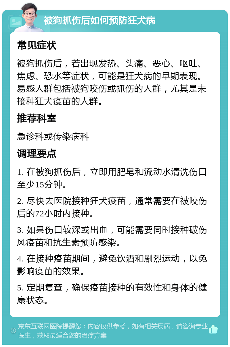 被狗抓伤后如何预防狂犬病 常见症状 被狗抓伤后，若出现发热、头痛、恶心、呕吐、焦虑、恐水等症状，可能是狂犬病的早期表现。易感人群包括被狗咬伤或抓伤的人群，尤其是未接种狂犬疫苗的人群。 推荐科室 急诊科或传染病科 调理要点 1. 在被狗抓伤后，立即用肥皂和流动水清洗伤口至少15分钟。 2. 尽快去医院接种狂犬疫苗，通常需要在被咬伤后的72小时内接种。 3. 如果伤口较深或出血，可能需要同时接种破伤风疫苗和抗生素预防感染。 4. 在接种疫苗期间，避免饮酒和剧烈运动，以免影响疫苗的效果。 5. 定期复查，确保疫苗接种的有效性和身体的健康状态。